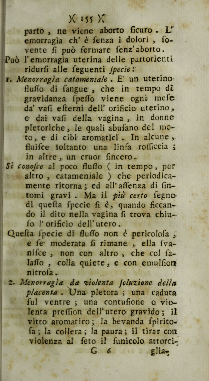 parto , ne viene aborto ficuro . LT emorragìa eh’ è fenza i dolori , ro- vente fi può fermare fenz’aborto. Può l’emorragìa uterina delle partorienti ridurfi alle feguenti Jpecie: i. Menorragìa catameniale . E' un uterino flufio di fangue , che in tempo di gravidanza fpeflo viene ogni mefe da’ vafi ertemi dell’ orifìcio uterino, e dai vafi della vagina , in donne pletoriche, le quali abufano del mo- to, e di cibi aromatici . In alcune, fiuifee ioltanto una linfa roflìccia ; in altre, un cruor fincero~ Si conofee al poco flufio ( in tempo, per altro , catameniale ) che periodica- mente ritorna; ed all’aflenza di fin- tomi gravi . Ma il più certo fegno di quefta fpecie fi è, quando ficcan- Bdo il dito nella vagina fi trova chiu- fo l’orificio dell’utero. Quefta fpecie di flutto non è pericolofa , e fe' moderata fi rimane , ella fva- nifee , non con altro , che col fa- laffo , colla quiete, e con emulfior* nitrofa « 2. Menorragìa da violenta Joluzione della placenta . Una pletora ; una caduta fui ventre ; una contufione o vio- lenta preflìon dell’utero gravido; il vitto aromatico; la bevanda fpirito- fa; la collera; la paura; il tirar con violenza al feto il funicolo attorci- G 6 glia-