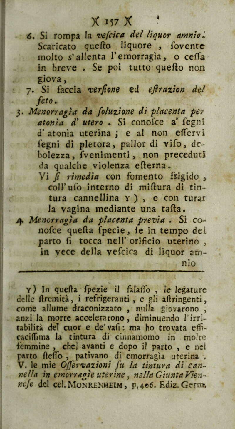 6. Si rompa la vefcica del lìquor amntol Scaricato quefto liquore , fovente molto s’allenta l’emorragìa, o certa in breve . Se poi tutto quefto non giova, 7. Si faccia verfione ed eftrazion del feto. 3. blenorragìa da foluzìone di placenta per atonìa d' utero . Si conoice a* fegni d’ atonìa uterina j e al non eflervi fegni di pletora, pallor di vifo, de- bolezza, freni-menti, non preceduti da qualche violenza efterna. Vi fi rimedia con fomento frigido , colf ufo interno di miftura di tin- tura cannellina v ) , e con turar la vagina mediante una tafta. 4, blenorragìa da placenta previa . Si co- nofce quefta fpecie, le in tempo dei parto fi tocca nell’ orificio uterino , in vece della vefcica di liquor am- nio y) In quella fpezie il falafib , le legature delle lìremità, i refrigeranti , e gli aftringenti, come allume draconizzato , nulla giovarono , anzi la morte accelerarono, diminuendo l’irri- tabilità del cuor e de’vafi: ma ho trovata effi- caciflima la tintura di cinnamomo in molte femmine , chel avanti e dopo i! parto , e nei parto fielfo , pativano di emorragìa uterina . V. le mie OJfervazioni fu la tintura di can- nella in emorragìe uterine, nella GiuntaVten- ne/e del cel, Monrenheim , p,4©6. Ediz.Gejm