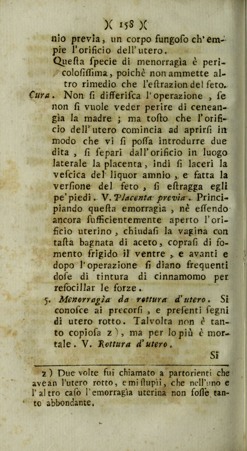 ilio previa, un corpo fungofo eh* em- pie l’orificio dell’utero. Quella fpecie di menorragìa è peri- colofilfima, poiché non ammette al- tro rimedio che l’eftrazion del feto. Cura. Non fi differifea l’operazione , fe non fi vuole veder perire di cenean- gìa la madre ; ma tolto che l’orifi- cio dell’utero comincia ad aprirli in modo che vi fi polfa introdurre due dita , fi fepari dall’orificio in luogo laterale la placenta, indi fi laceri la vefcica del liquor amnio » e fatta la verfione del feto , fi eflragga egli pe’piedi. V. Placenta previa.. Princi- piando quella emorragìa , nè efiendo ancora fufficientenvente aperto l’ori- ficio uterino , chiudali la vagina con talla bagnata di aceto, coprali di fo- mento frigida il ventre e avanti e dopo l’operazione fi diano frequenti dofe di tintura di cinnamomo per refocillar le forze. 5. Menorragìa da rottura d'utero. Si conofce ai prteorfi , e prefenti fegni di utero rotto. Talvolta non è tan- to copiofa z ), ma per lo più è mor- tale. V. Rottura d'utero. SÌ 2 ) Due volte fui chiamato a partorienti che avean l’utero rotto, e mi dupli, che nell’uno e l’altro calo l’emorragia uterina non folle tan- to abbondante.