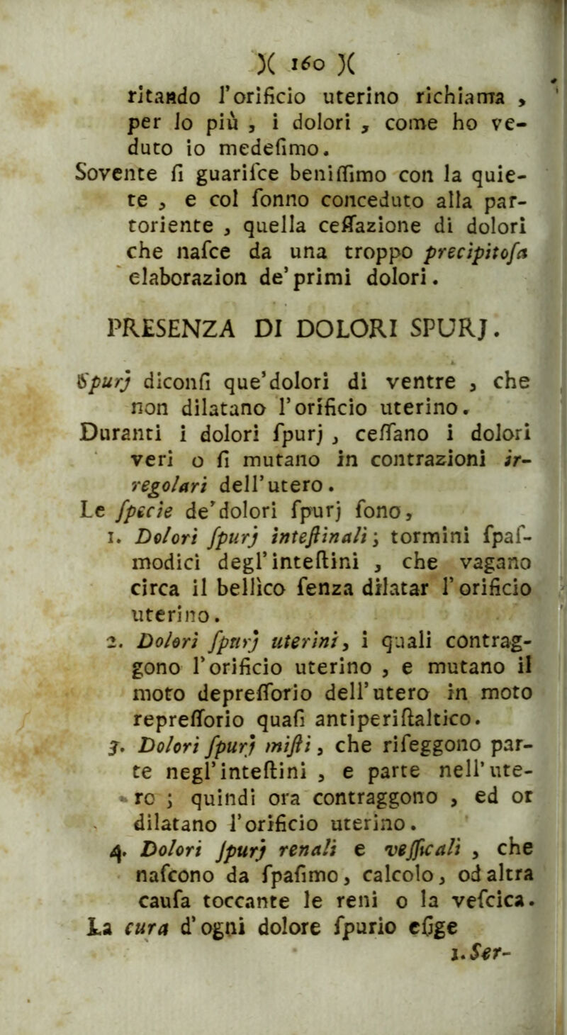 X i*° X * ritaado l’orifìcio uterino richiama , per Jo più , i dolori , come ho ve- duto io medefimo. Sovente fi guarifce beniffimo con la quie- te , e col Tonno conceduto alla par- toriente , quella cefiazione di dolori che nafce da una troppo precipitofa elaborazion de’ primi dolori. PRESENZA DI DOLORI SPURJ. \Spurj diconfi que’dolori di ventre , che non dilatano l’orificio uterino. Duranti i dolori fpurj , cefiano i dolori veri o fi mutano in contrazioni ir- regolari dell’utero. Le fpecie de’dolori fpurj fono, 1. Dolori fpurj interinali \ tormini fpaf- modici degl’inteftini , che vagano circa il bellico fenza dilatar f orifìcio uterino. 2. Dolori fpurj uterini, i quali contrag- gono T orifìcio uterino , e mutano il moto deprefiorio dell’utero in moto reprefiorio quafi antiperiftaltico. j. Dolori fpurj miftì, che rifeggono par- te negl’inteftini , e parte nell’ute- -re ; quindi ora contraggono , ed or dilatano l’orifìcio uterino. 4* Dolori Jpurj renali e vejftcali , che nafcono da fpafimo, calcolo, od altra caufa toccante le reni o la vefcica. La cura d’ogui dolore fpurio efige ì.Ser-