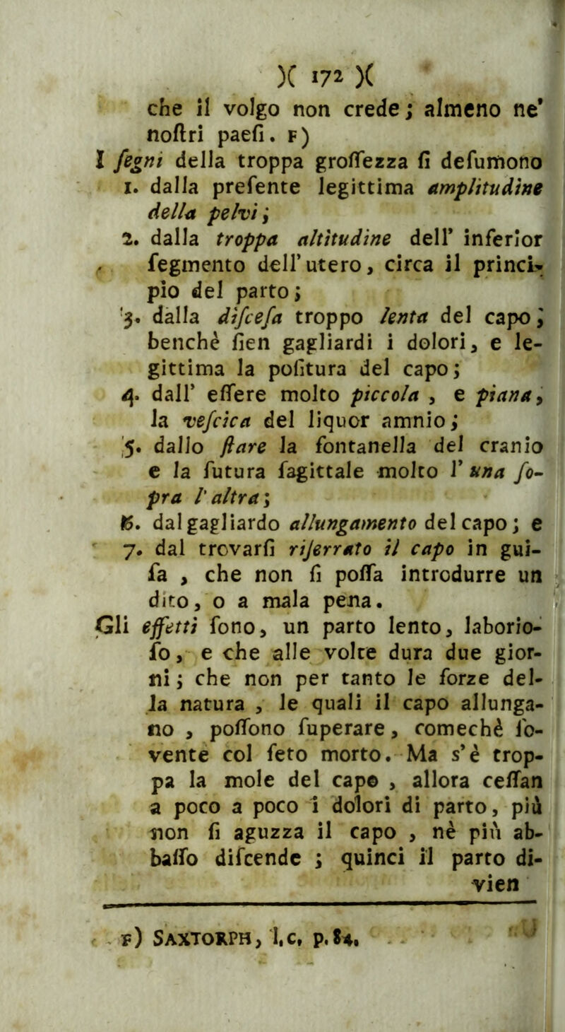 che il volgo non crede; almeno ne* noli ri paefi. f) I fegni della troppa groflezza fi defungono 1. dalla prefente legittima amplitudine della pelvi j 2. dalla troppa altitudine dell* inferlor fegmento dell’utero, circa il princU pio del parto ; 3. dalla d'ìfcefa troppo lenta del capo \ benché fien gagliardi i dolori * e le- gittima la politura del capo ; 4. dall* efiere molto piccola , e piana, la vefcica del liquor amnio ; 5. dallo flare la fontanella del cranio e la futura fagittale molto 1’ una fo- pra r altra ; 15. dal gagliardo allungamento del capo; e 7. dal trovarli rijerrato il capo in gui- fa , che non fi polla introdurre un dito, o a mala pena. Gli effetti fono, un parto lento, laborio- fo, e che alle volte dura due gior- ni ; che non per tanto le forze del- la natura , le quali il capo allunga- no , pofiòno fuperare, comechè fo- vente col feto morto. Ma s*è trop- pa la mole del capo , allora celfan a poco a poco 1 dolori di parto, più non fi aguzza il capo , nè più ab- balfo difcendc ; quinci il parto di- vieti v) Saxtorph, I,c, p.84.