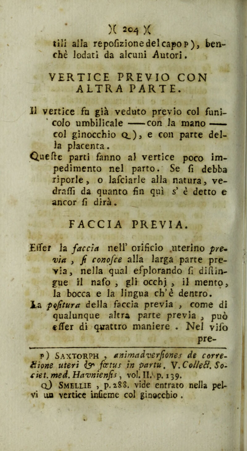 )( )( tili alla repofizionedelcapop), ben- ché lodati da alcuni .Autori. VERTICE PREVIO CON ALTRA PARTE. Il vertice fu già veduto previo col funi- ' colo umbilicale con la mano col ginocchio q_)> e con parte del- la placenta. Quelle parti fanno al vertice poco im- pedimento nel parto. Se fi debba riporle, o lafciarle alla natura, ve- drai da quanto fin qui s’ é detto e ancor fi dirà. FACCIA PREVIA. EiTer la faccia nell’ orificio .uterino pre- via , fi conofce alla larga parte pre- via, nella qual efplorando fi diflin- gue il nafo , gli occhj , il mento, la bocca e la lingua eh5è dentro, la pofitura della faccia previa , come di qualunque altra parte previa , può etfer di quattro maniere . Nel vifo Pfe- p) Saxtorph , animadverfiones de corre- ottone uteri & fa tu s in partu, V. Collefi. So- nei. med. Havnienfis, voi. Il; p. 139. q) Smellie , p. 2SS. vide entrato nella pel-