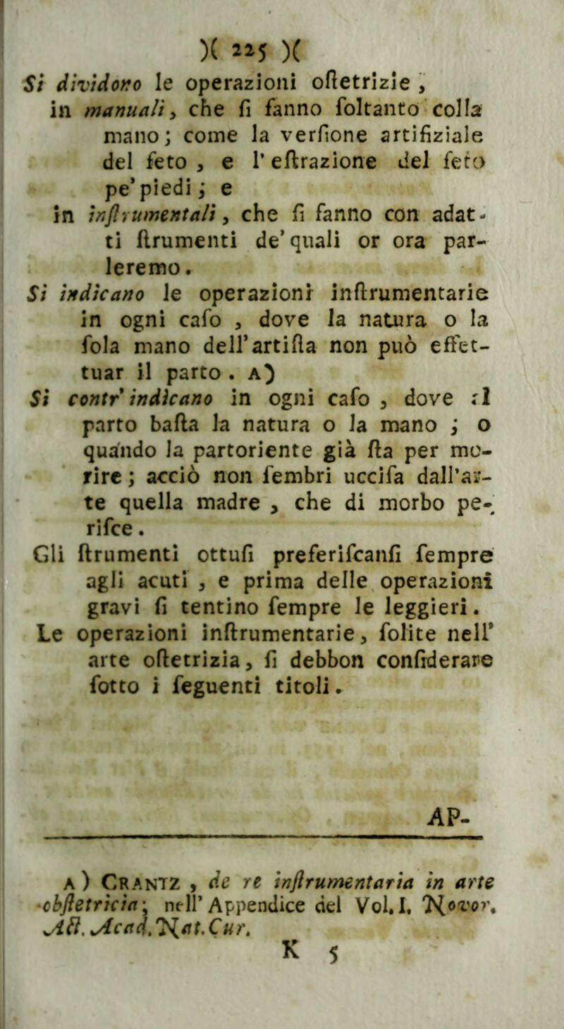 5/ dividono le operazioni ofletrizie , in manuali, che fi fanno foltanto col la mano; come la verfione artifiziale del feto , e l’effrazione del feto pe’piedi ; e in inftrumentaH > che fi fanno con adat- ti finimenti de’quali or ora par- leremo. Si indicano le operazioni inflrumentarie in ogni cafo , dove la natura o la fola mano deH’artifìa non può effet- tuar il parto . a) Si contr indicano in ogni cafo 3 dove :1 parto bafla la natura o la mano ; o quando la partoriente già fla per mo- rire ; acciò non fembri uccifa dall’ar- te quella madre , che di morbo pe- ri fee . Gli finimenti ottufi preferifeanfi fempre agli acuti , e prima delle operazioni gravi fi tentino fempre le leggieri. Le operazioni inflrumentarie, folite nell* arte ofletrizia, fi debbon confiderare fotto i feguenti titoli. AP- a ) Crantz , de re injlrumentaria in arte •objletricia; nell’Appendice del Vol.I, Hovor. 'Acad.'HatXur.