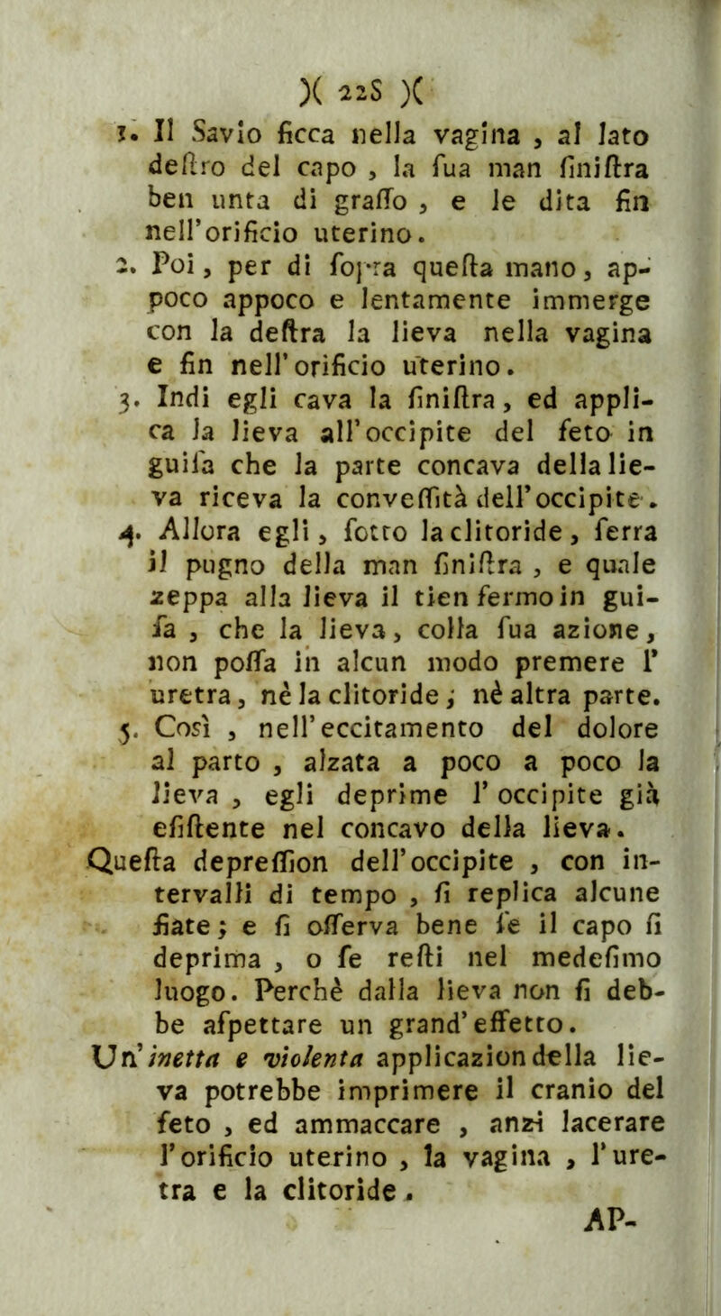 j. Il Savio ficca nella vagina , al lato deftro del capo , la Tua man finiftra ben unta di graffo , e le dita fin nell’orificio uterino. 2. Poi, per di {opra quella mano, ap- poco appoco e lentamente immerge con la delira la lieva nella vagina e fin nell’orificio uterino. 3. Indi egli cava la finiftra, ed appli- ca Ja Jieva all’occipite del feto in guiia che la parte concava della lie- va riceva la conveflità dell’occipite . 4. Allora egli, fiotto la clitoride, ferra il pugno della man finiftra , e quale zeppa alla Jieva il tien fermo in gui- ia , che la Jieva, colla fua azione, non poffa ih alcun modo premere 1* uretra, nè la clitoride ; nè altra parte. 5. Cosi , nell’eccitamento del dolore al parto , alzata a poco a poco la lieva , egli deprime l’occipite già efiftente nel concavo della lieva. Quella depreffìon dell’occipite , con in- tervalli di tempo , fi replica alcune fiate ; e fi offerva bene fe il capo fi deprima , o fe refti nel medefimo luogo. Perchè dalla lieva non fi deb- be afpettare un grand’effetto. Uri inetta e violenta applicazion della lie- va potrebbe imprimere il cranio del feto , ed ammaccare , anzi lacerare l’orificio uterino , la vagina , l’ure- tra e la clitoride. AP-