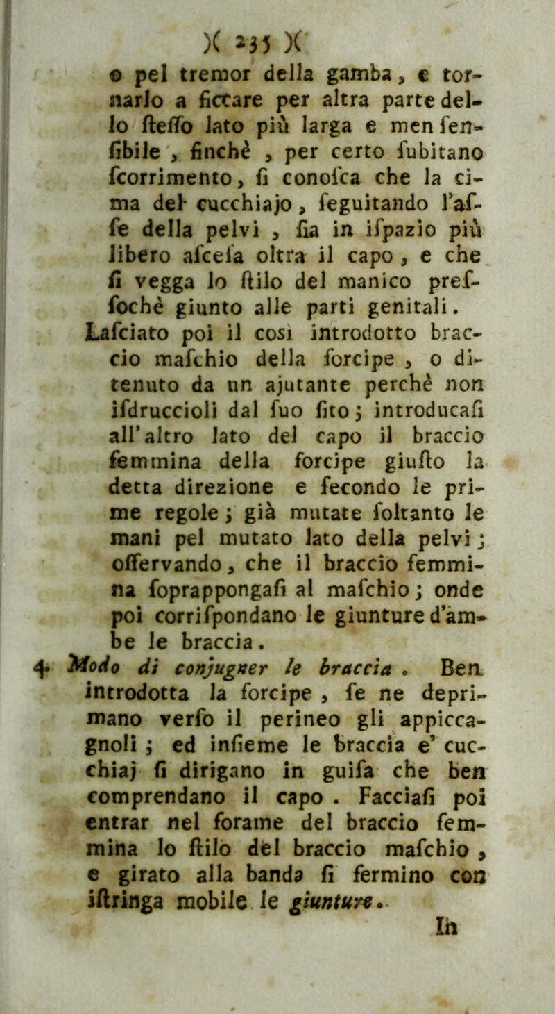 © pel tremor della gamba, c tor- narlo a ficcare per altra parte del- lo ftetfò lato più larga e men fen- libile , finché , per certo fubitano fcorrimento, fi conoica che la ci- ma del* cucchiaio, feguitando l’af- fe della pelvi , fia in ifpazio più libero afceia oltra il capo , e che fi vegga lo ftilo del manico pref- fochè giunto alle parti genitali. Lafciato poi il cosi introdotto brac- cio mafchio della forcipe * o di- tenuto da un ajutante perchè non ifdruccioli dal fuo fito ; introducali air altro lato del capo il braccio femmina delia forcipe giufto la detta direzione e fecondo le pri- me regole ; già mutate foltanto le mani pel mutato lato della pelvi ; offervando > che il braccio femmi- na foprappongafi al mafchio; onde poi corrifpondano le giunture d’am- be le braccia. Modo di conjugner le braccia . Ben introdotta la forcipe , fe ne depri- mano verfo il perineo gli appicca- gnoli ; ed infieme le braccia e’ cuc- chiai fi dirigano in guifa che ben comprendano il capo . Facciali poi entrar nel forame del braccio fem- mina Io ftilo del braccio mafchio , e girato alla banda fi fermino con iftringa mobile le giunture* Ih