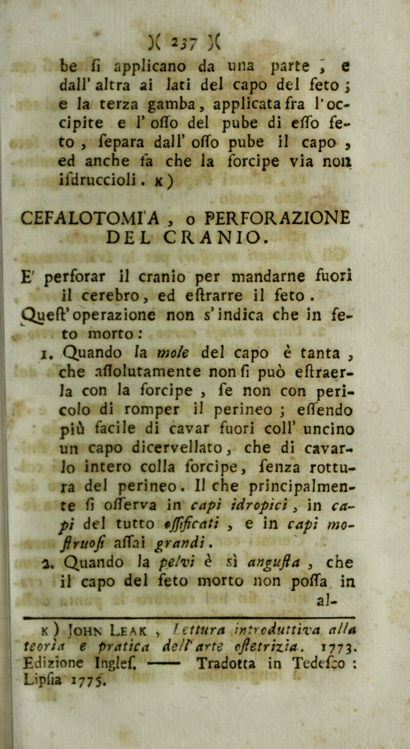 be fi applicano da una parte ; e dall’ altra ai lati del capo del feto j e la terza gamba, applicatala l’oc- cipite e 1’ olio del pube di elfo fe- to , fepara dall’ otto pube il capo , ed anche fa che la forcipe via noli ifdruccioli. k ) CEFALOTOMIA , o PERFORAZIONE DEL CRANIO. E' perforar il cranio per mandarne fuori il cerebro, ed eftrarre il feto. QuefF operazione non s’indica che in fe- to morto : i. Quando la mole del capo è tanta , che aflolutamente non fi può eftraer- Ja con la forcipe , fe non con peri- colo di romper il perineo ; eflendo più facile di cavar fuori coll’ uncino un capo dicervellato, che di cavar- lo intero colla forcipe, fenza rottu- ra del perineo. Il che principalmen- te fi offe r va in capi idropici , in ca- pi del tutto ojfificati , e in capi mo- flruofi affai grandi, a. Quando la pelvi è sì angufla , che il capo del feto morto non poffa in al- k) John Leak , lettura introduttiva alia teoria e pratica dell'arte cftetriz'ta. 1773. Edizione Inglef. Tradotta in Tedefco : Lipfia 1775.