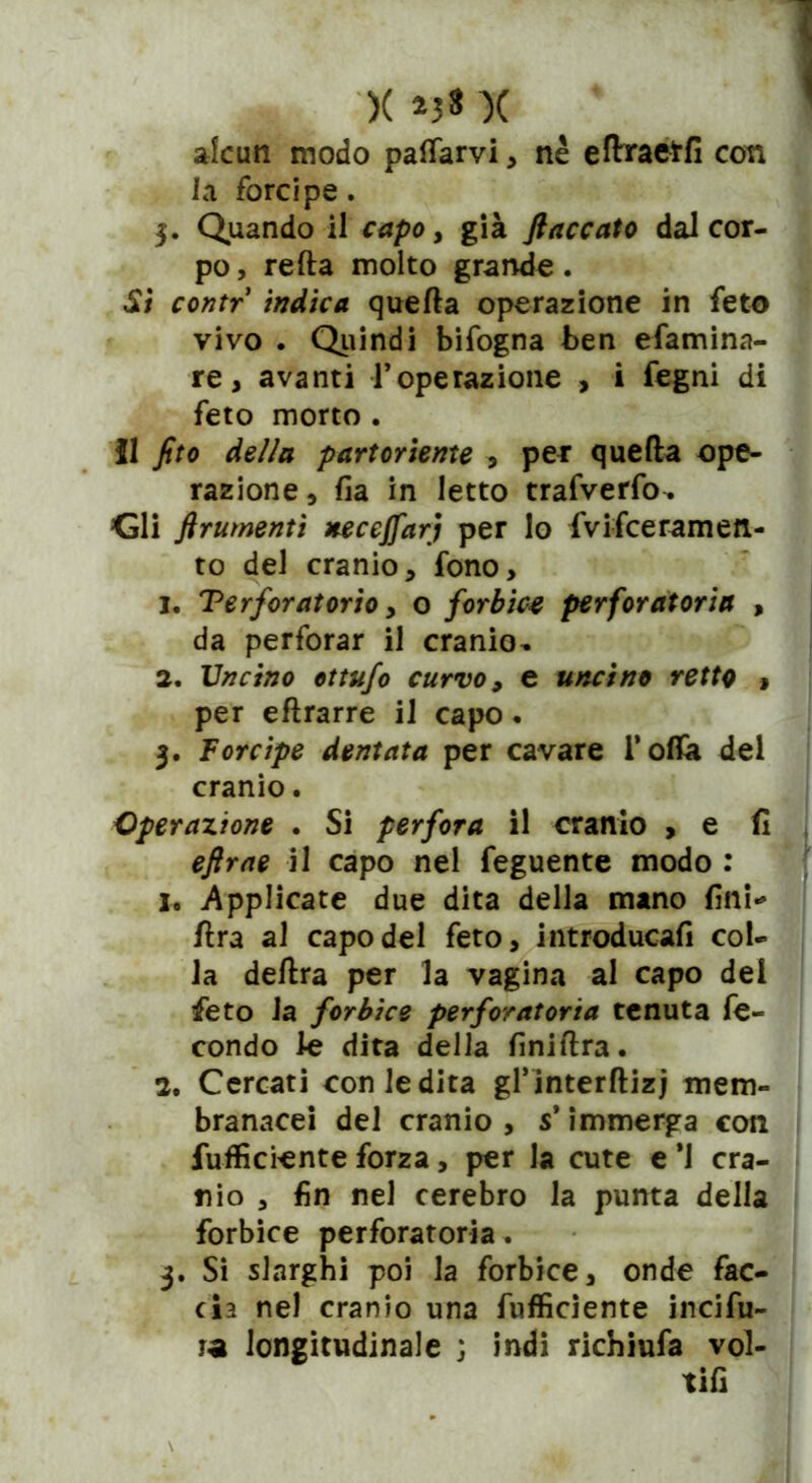 alcun modo pattarvi, nè eflxaetfi con ia forcipe. $. Quando il capo, già fiaccato dal cor- po, retta molto grande. Si contr indica quefta operazione in feto vivo . Quindi bifogna ben efamina- re, avanti l’operazione , i fegni di feto morto . Il fito della partoriente , per quefta ope- razione, fia in letto trafverfo. <jli finimenti neccffarj per lo fvifceramen- to del cranio, fono, 1. Terforatorio, o forbice perforatore , da perforar il cranio- 2. Uncino ottufo curvo, e uncino retto , per eftrarre il capo . 3. Forcipe dentata per cavare l’otta del cranio. Operazione . Si perfora il cranio , e fi eftrae il capo nel feguente modo : 1. Applicate due dita della mano fini* ftra al capo del feto, introducafi col- la deftra per la vagina al capo dei feto ia forbice perforatore tenuta fe- condo le dita della finiftra. 2. Cercati coniedita grinterftizj mem- branacei del cranio , s* immerga con fufficiente forza, per la cute e *1 cra- nio , fin nel cerebro la punta della forbice perforatoria. 3. Si slarghi poi la forbice, onde fac- cia nel cranio una fufficiente incifu- ra longitudinale ; indi richiufa vol- tifi