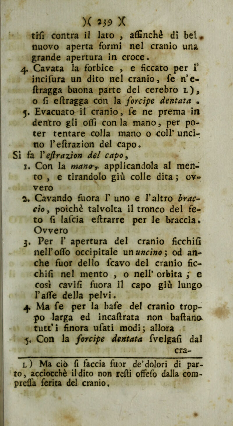 )( lj5> X tifi contra il lato , affinchè di bei» nuovo aperta formi nel cranio una grande apertura in croce. 4. Cavata la forbice > e ficcato per i incifura un dito nel cranio, fe n’e- ftragga buona parte del cerebro l), o fi eftragga con la forcipe dentata . 5. Evacuato il cranio, fe ne prema in dentro gli otti conia mano, per po- ter tentare colla mano o coll’ unci- no feftrazion del capo. Si fa V eftrazion del capoy 1. Con la mano-T applicandola al men- to , e tirandolo giù colle dita ; ov- vero a. Cavando fuora V uno e l’altro brac- cio , poiché talvolta il tronco del fe- to fi lafcia eftrarre per le braccia* Ovvero 3. Per T apertura del cranio ficchili neH’oflb occipitale un uncino \ od an- che fuor dello fcavo del cranio fic- chili nel mento , o nell’ orbita ; e così cavili fuora il capo giù lungo falle della pelvi. 4. Ma fe per la bafe del cranio trop- po larga ed incaftrata non battana tutt’i finora ufati modi; allora 5. Con la forcipe dentata fvelgafi dal cra- l) Ma ciò fi faccia fuor de’dolori di par- to, acciocché Udito non refti offefo dalla com- presa ferita del cranio.