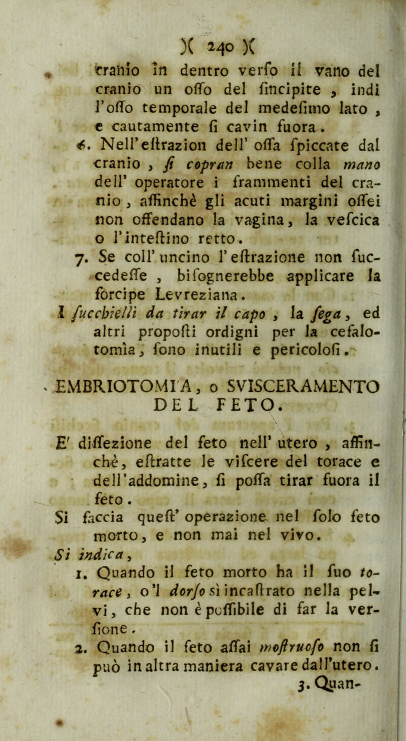 )( 24° )( fraiiio In dentro verfo il vano del cranio un offo del Ancipite , indi 1’offo temporale del medefimo lato , e cautamente fi cavin fuora. Nell’efirazion dell* offa fpiccate dal cranio , fi copran bene colla mano de 11’ operatore i frammenti del cra- nio , affinchè gli acuti margini ofTei non offendano la vagina, la vefcica o J'inteftino retto. 7. Se coll’uncino l’effrazione non fuc- cedeffe , bifognerebbe applicare la forcipe Levreziana. I fuccbìellì da tirar il capo , la fega, ed altri proporti ordigni per la cefalo- tomìa, fono inutili e pericolo!!. EMBRIOTOMI A, 0 SVISCERAMENTO DEL FETO. E diffezione del feto nell’ utero , affin- chè, eftratte le vifcere del torace e deH’addomine, fi polla tirar fuora il feto. Si faccia queft’ operazione nel folo feto morto, e non mai nel viro. Si indica, 1. Quando il feto morto ha il fuo /o- race y o*l dorjo sì incafirato nella pel- vi, che non è potàbile di far la ver- done , 2. Quando il feto affai moftrucfo non fi può in altra maniera cavare dall’utero. 3. Quan-