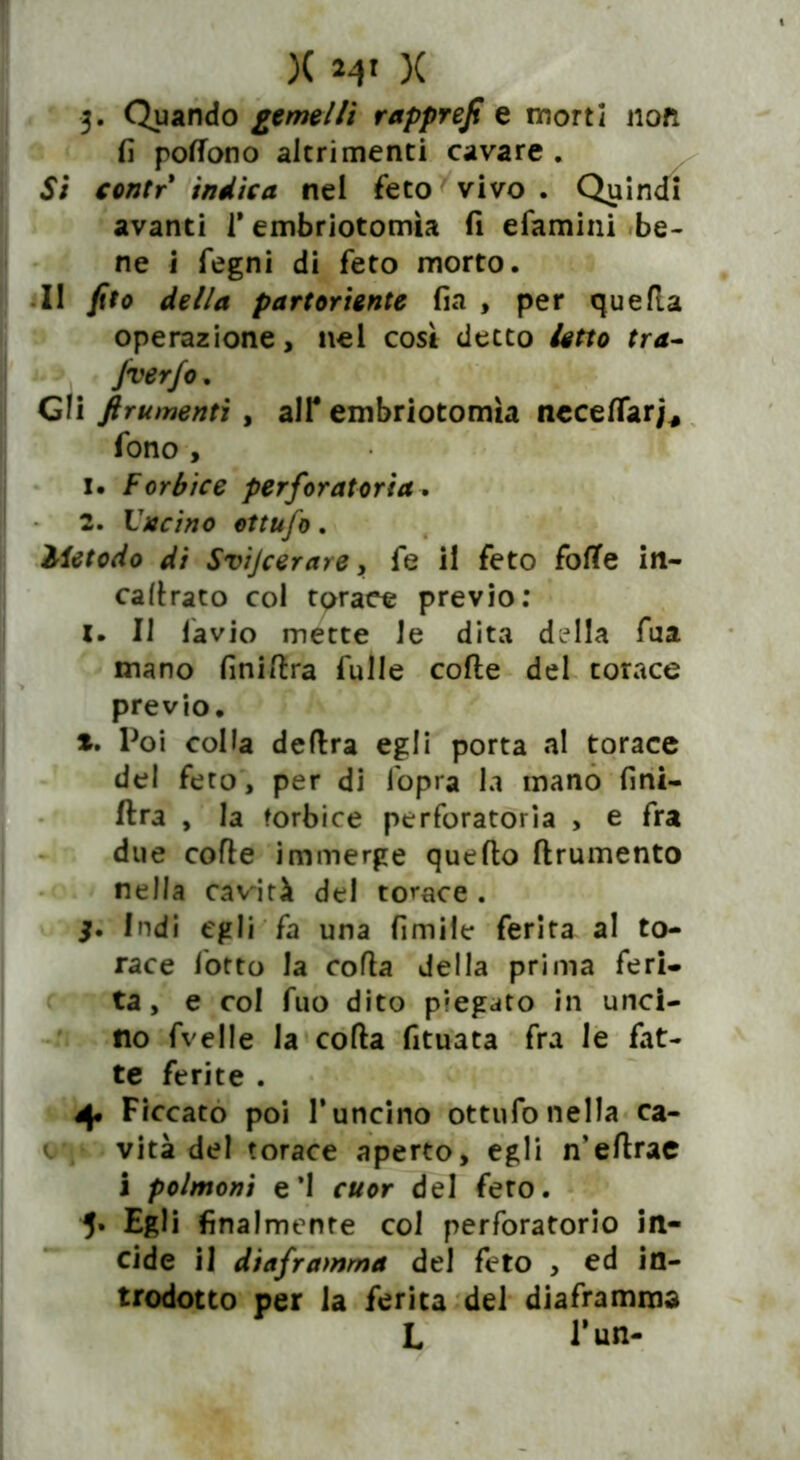 X X 3. Quando gemelli rapprejt e morti iloti fi pofTono altrimenti cavare . Si contr indica nel feto vivo . Quindi avanti 1* embriotomìa fi efamini be- ne i fegni di feto morto. Il jìto della partoriente fia , per quella operazione, nel così detto letto tra- Jverfo. Gli finimenti , all* embriotomìa neceflar/* fono , 1. Forbice per foratori a, 2. Ideino ettufo. Metodo di Svijcerare, fe il feto fofTe in- calvato col torace previo: x. Il lavio mette le dita della fua mano finiftra Tulle colle del torace previo. *. Poi colla delira egli porta al torace del feto, per di l'opra la mano fini- lira , la forbice perforatoria , e fra due colle immerge quello llrumento nella cavità del torace . j. Indi egli fa una limile ferita al to- race lotto la colla della prima feri- ta, e col fuo dito piegato in unci- no fvelle la colla fituata fra le fat- te ferite . Ficcato poi 1*uncino ottufo nella ca- vità del torace aperto, egli n’ellrae i polmoni e’1 cuor del fero. 5* Egli finalmente col perforatori© in- cide il diaframma del feto , ed in- trodotto per la ferita del diaframma L l’un-