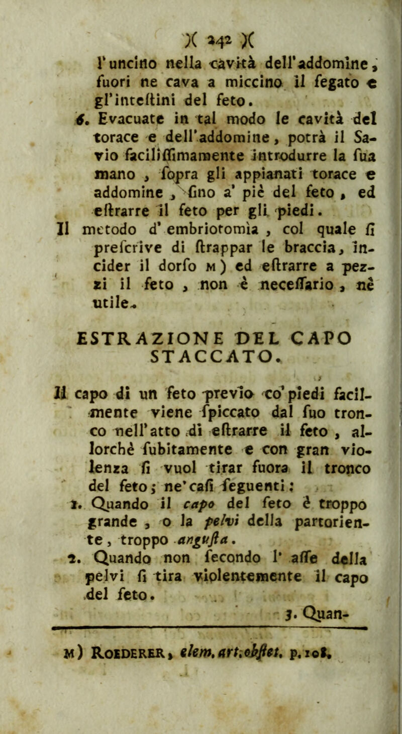 X >4* X lv uncino nella cavità dell’addomine, fuori ne cava a miccino 11 fegato e grinteftini del feto. 6. Evacuate in tal modo le cavità del torace e dell’addomine, potrà il Sa- vio faciliflimamente introdurre la fua mano , fopra gli appianati torace e addomine , fino a* piè del feto , ed eftrarre il feto per gli piedi. Il metodo d* embriotomìa , col quale fi preficrive di ftrappar le braccia, in- cider il dorfo m ) ed eftrarre a pez- zi il feto , non è necefiario , nè utile- ESTRAZIONE DEL CAPO STACCATO- li capo di un feto previa co* piedi facil- mente viene {piccato dal fuo tron- co nell* atto di eftrarre il feto, al- lorché fubitamente e con gran vio- lenza fi vuol tirar fuora il tronco del fetoj ne* cali Seguenti ; 1. Quando il capo del feto è troppo grande , o la pelvi della partorien- te , troppo angufta. 1. Quando non fecondo 1* afte della pelvi fi tira violentemente il capo del feto. 3. Qiian- ■ B ■ ■ m) Roederer* *lemtartìohfiet. p.io*.