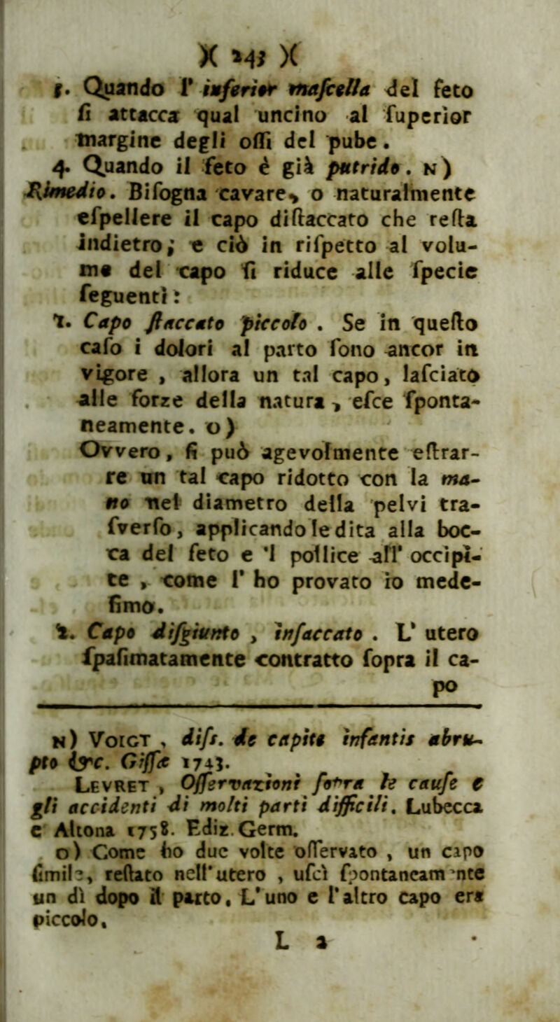 f. Quando f inferi* mafcella del feto fi attaccar qual uncino ai fuperìor margine degli oflì dei pube. 4. Quando il feto è già putride, n) Rimedio. Bifogna cavare* o naturalmente efpeliere il capo di fiaccato che refla indietro; c ciò in rifpetto al volu- me del capo fi riduce alle fpecie feguentì t 1. Capo fiaccato piccolo . Se in quello cafo i dolori al parto fono ancor in vigore , allora un tal capo, lafciato alle forze della natura * efce fponta- neamente. o) Ovvero, fi può agevolmente eflrar- re un tal capo ridotto con la ma- no nel diametro della pelvi tra- fverfo, applicando le dita alla boc- ca del feto e *1 pollice alT occipi- te , come P ho provato io mede- fimo. Capo difgiunto , ìnfeccolo . L‘ utero fpafimatamente contratto fopra il ca- po n) Voict , difs. de capiti ìnfantis abru- pto ire. afa 1745. Levret , Offervazioni fo+ra te caufe € gli accidenti di molti partì difficili. Lubecca c Altona €75* Ediz Genti. o) Come ho due volte oflfervato , un capo fimih, reftato nell'utero , ufcì (oontancam nte un dì dopo il parto, L'uno e l*altro capo era piccolo. L a