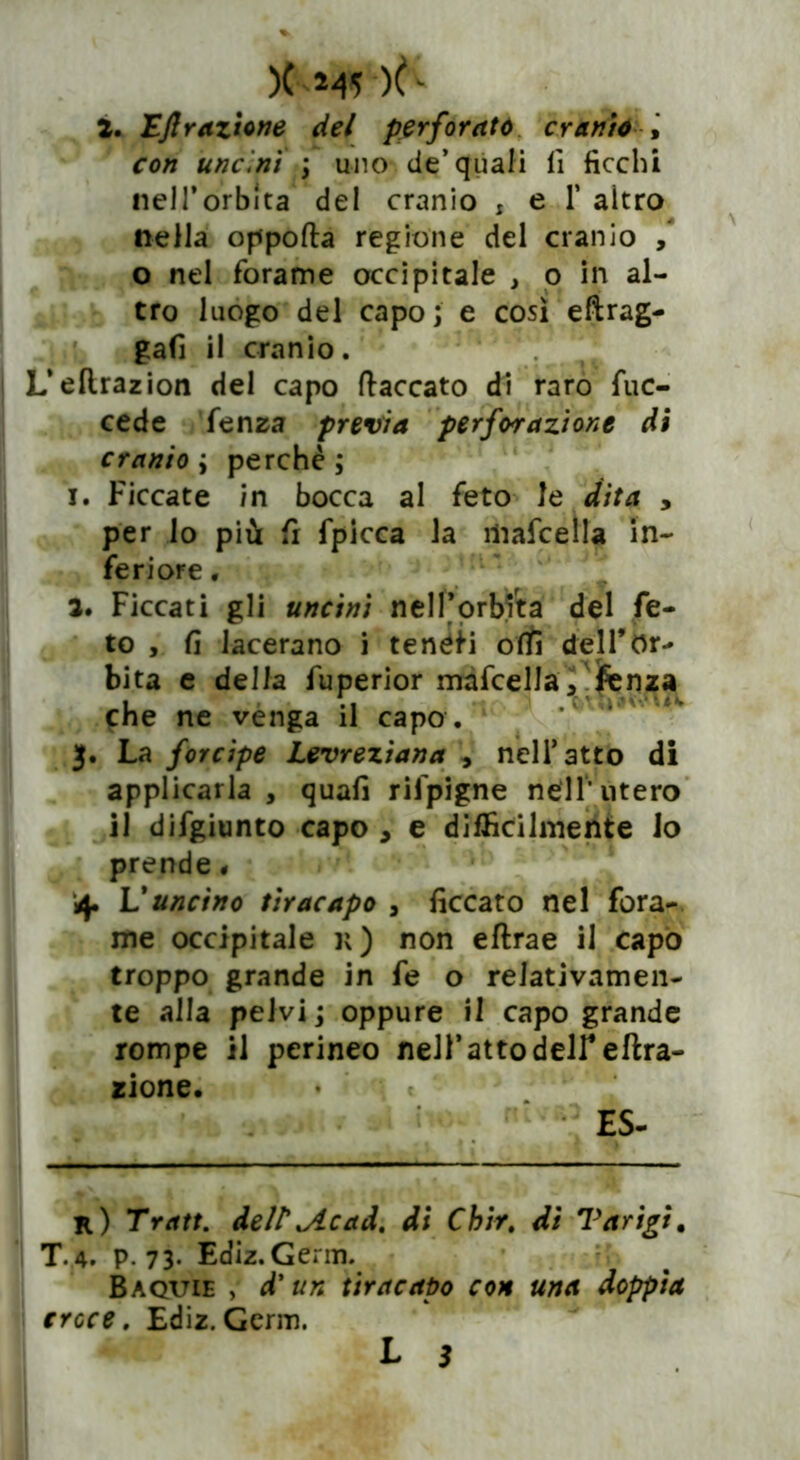 )( 245 -)ft 2. Efi razione del perforato cranio , uncini -, uno de’quali lì ficchi nell'orbita del cranio : e 1’ altro nella oppofta regione del cranio , o nel forame occipitale , o in al- tro luogo del capo; e così eftrag- gafi il cranio. L’eftrazion del capo fiaccato di raro fuc- cede fenza previa perforazione di cranio ; perchè ; 1. Ficcate in bocca al feto le dita , per lo più fi fpicca la ìliafcella in- feriore . 2. Ficcati gli uncini nell’orbita del fe- to , fi lacerano i tenéii otti dell’Or- bita e della fuperior mafcella, fienza che ne venga il capo . La forcipe Levrezìana , nell’atto di applicarla , quali rifpigne nell'utero il difgiunto capo > e difficilmente lo prende # 4. V uncino tir acapo , ficcato nel fora- me occipitale k) non eftrae il capo troppo grande in fe o relativamen- te alla pelvi ; oppure il capo grande rompe il perineo nell’atto deir effra- zione. ♦ ES- k) Tratt. dell'oc ad. di Chir. di Tarigi, T.4. p. 73. Ediz.Germ. Baquie , d’un tiracapo con una doppia croce. Ediz.Germ.