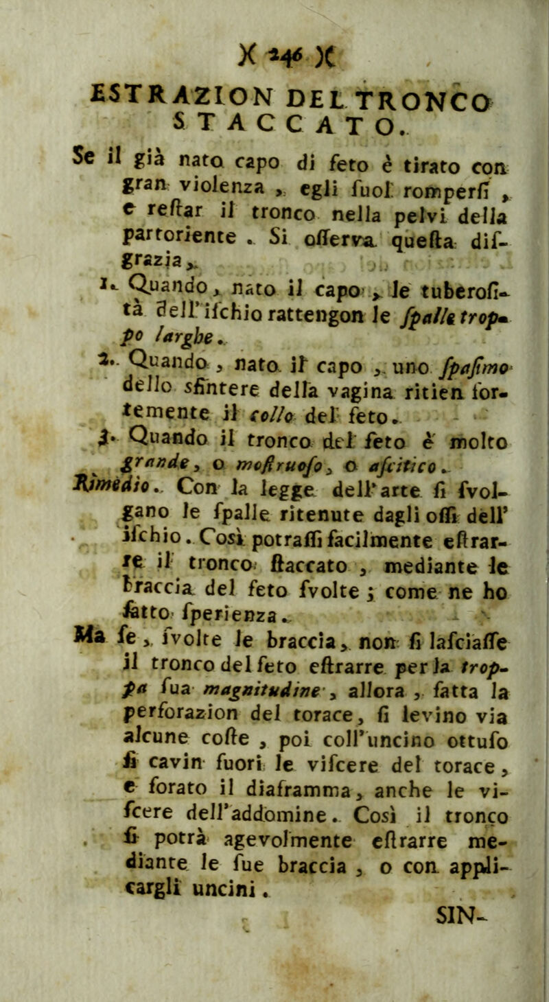 £STRÀ2ION DELTRONCO STACCATO. Se il già nato capo di feto è tirato con gran violenza , egli fuof romperà ,, e reitar il tronco nella pelvi della partoriente . Si offerì quella dif- grazia^ *•- Quando* nato il capo > le tubero!!» tà aeH’ ilchiorattengon le /palli trop» po larghe* 3. Quando , nato, if capo ,. uno fpajtmo dello sfintere della vagina ritien for- temente il collo del feto. 4» Quando il tronco del feto e molto grande , o mofiruofo , O a flit: co.. Rimèdio * Con la legge dell* arte fi frol- lano le fpalie ritenute dagli oflì dell* ifchio. Cosi potraflì facilmente eftrar- te il tronco fiaccato , mediante le traccia del feto fvolte ; come ne ho latto fperienza Ma fefvolte le braccia, non fi lafciafie il tronco del feto eftrarre perla trop- fa fua magnitudine y allora , fatta la perforazion del torace, fi levino via alcune code , poi coH'iincino ottufo fi cavin fuori; le vifeere del torace, e forato il diaframma, anche le vi- feere deiraddòmine. Così il tronco fi potrà agevolmente eflrarre me- diante le fue braccia , o con. appli- cargli uncini. SIN-