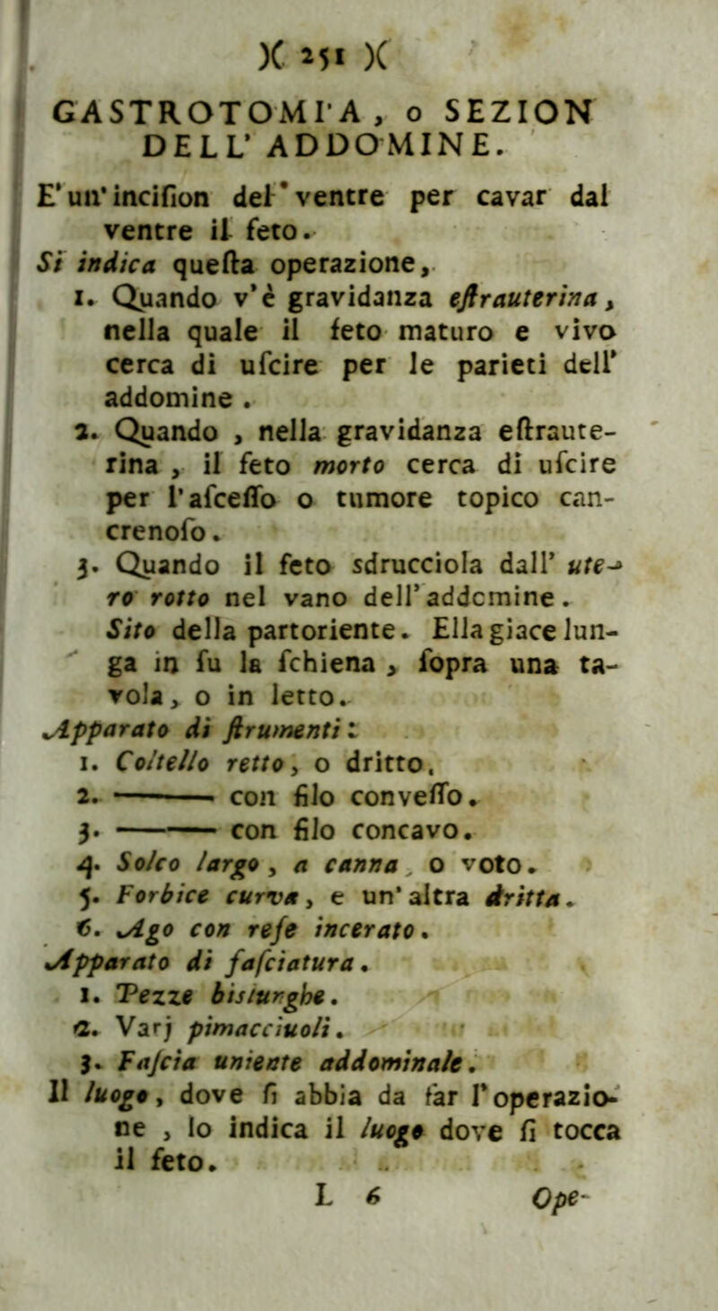 GASTROTOMIA, o SEZION DELL’ AD DO MIN E. E* un’incifion dei'ventre per cavar dai ventre il feto. Si indica quella operazione, i. Quando v*è gravidanza eftr auterina, nella quale il feto maturo e viva cerca di ufcire per le parieti dell* addomine . a. Quando , nella gravidanza eftraute- rina , il feto morto cerca di ufcire per l’afceffo o tumore topico can- crenofo. 3. Quando il feto sdrucciola dall* ute^ ro rotto nel vano dell’ addcmine. Sito della partoriente. Ella giace lun- ga in fu la fchiena , fopra una ta- vola, o in letto. apparato di ftrumentil 1. Coltello retto, o dritto, 2. — con filo convello. 3. con filo concavo. 4. Solco largo , a canna o voto. 5. Forbice curva, e un’altra dritta. xAgo con refe incerato. %Apparato di fafciatura • 1. Tezze bisiurgbe. *2. Varj pimacciuoli. 3. Fajcia uniente addominale. Il luogo, dove fi abbia da far I* operazio- ne , Io indica il luogo dove fi tocca il feto. Ope-