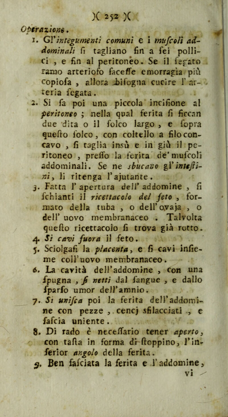 Optrazione. 1. GY integumenti comuni e i mufcoìi ad- dominali fi tagliano fin a fei polli- ci , e fin al peritoneo. Se il fegato ramo arterioso faceffe emorragìa più copiofa , allora infogna cucire 1’ ar- teria fegata. 2. Si fa poi una piccola incisone al peritoneo ; nella qual ferita fi fìccan due dita o il folco largo , e fopra quello folco, con coltello a filo con- cavo , fi taglia insù e in giù il pe- ritoneo , preffo la ferita riè’ mufcoll addominali. Se ne sbucano gl’inttfti- ni > li ritenga l’aiutante. j. Fatta 1’ apertura deli* addomine , fi fchianti il ricettacolo del feto , for- mato della tuba , o dell’oyaja , o dell’ uovo membranaceo . Talvolta quello ricettacolo fi trova già rotto. 4. Si cavi fuor a il feto. 5. Sciolgafi la placenta, e fi cavi infic- ine coll’uovo membranaceo. ò. La cavità dell’addomine , con una impugna j fi netti dal fangue , e dallo fparfo umor deJJ’amnio. 7. Si unifca poi la ferita delPaddomi- ne con pezze , cene) sfilacciati , e fafeia irniente. 8. Di rado è necelTario tener aperto3 con tafia in forma dì floppino, 1*in- ferior angolo della ferita. <9. Ben fafeiata la ferita e l’addomine, vi ^