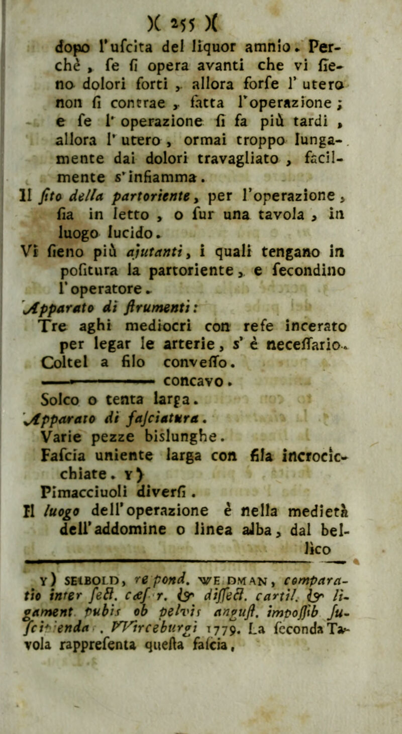 dopo Tufcita dei liquor amnio. Per- chè , fe fi opera avanti che vi (Ie- na dolori forti y allora forfè 1* utero non fi contrae y latta roperazione ; e fe 1* operazione fi fa più tardi , allora 1* utero , ormai troppo lunga- mente dai dolori travagliato , facil- mente s’infiamma. II fito della, partoriente y per Toperazione , fia in letto , o fur una tavola > in luogo lucido. Vi fieno più aiutanti, i quali tengano in pofitura la partoriente y e fecondino 1* operatore ► apparato di finimenti : Tre aghi mediocri con refe incerato per legar le arterie, s* è necefifario. Coltel a filo convello. ■ ■ — ■ ■ concavo. Solco o tenta larga, vApparato di fajciatura . Varie pezze bislunghe. Fafcia uniente larga con fila incrocic- chiate. y) Pimacciuoli diverfi . Il luogo dell*operazione è nella medierà deil’addomine o linea aJba, dal bel- lico y) seiboi d, re pond. ve dm an, compara- tto inter {eli. coef r. & diffecl. cani/. & li- gament pubis ob pelvis angufi. impojjìb Ju- fci+ enda . Wirceburgi 1779. La feconda Ta- vola rapprefenta quella falcia.