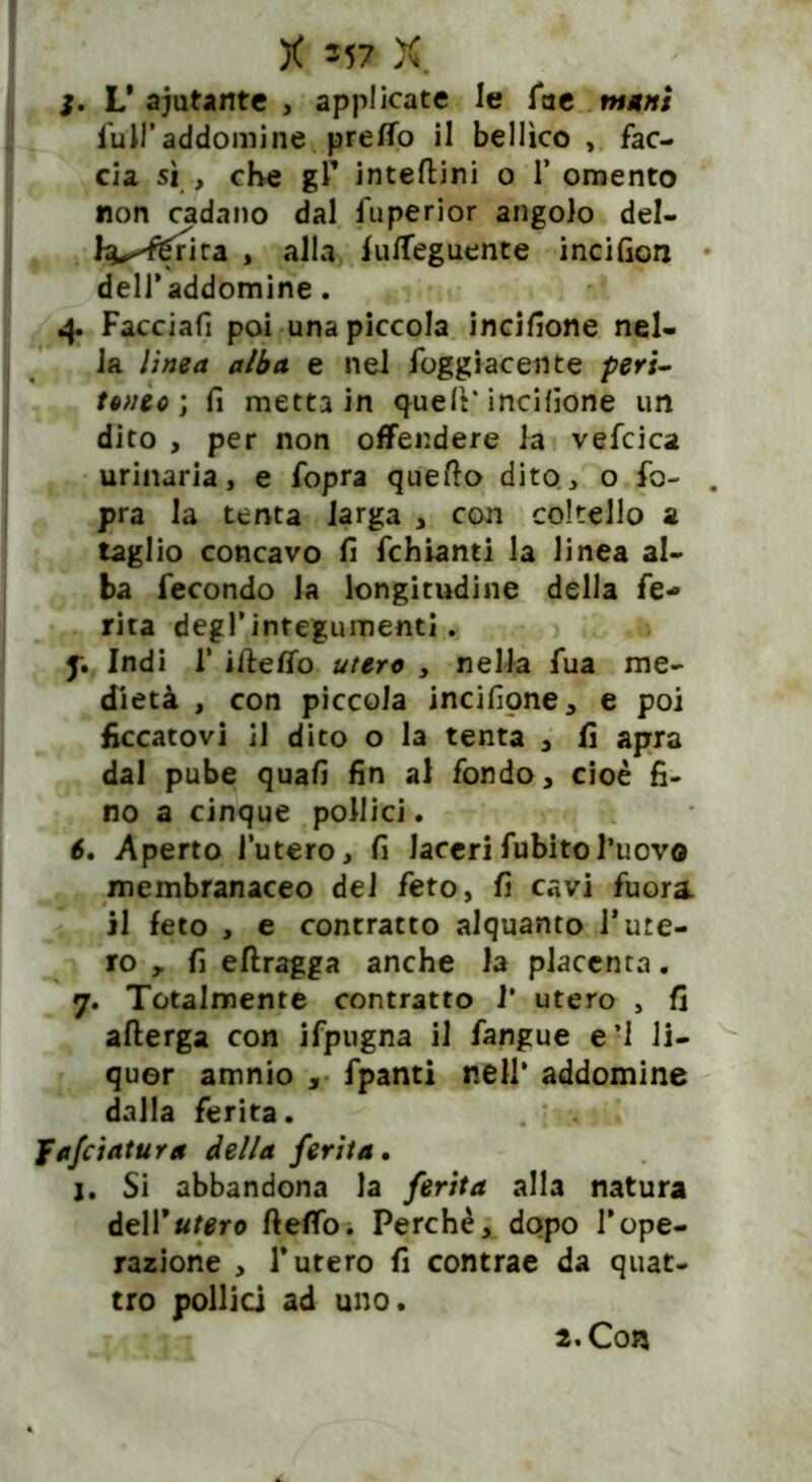 j. L* aiutante , applicate le fae mani full’addomi ne pretto il bellico , fac- cia sì , che gf intedini o 1* omento non cadano dal fuperior angolo del- l^^rita , alla futteguente incifiorj delfaddomine. 4. Facciafi poi una piccola incisone nel- la linea alba e nel foggiaceli te peri- toneo ; fi metta in quell* incisone un dito , per non offendere la vefcica urinaria, e fopra quello dito, o fo- . pra la tenta larga , con coltello a taglio concavo fi fchianti la linea al- ba fecondo la longitudine della fe- rita degl’integumenti. f. Indi 1' ideffo utero , nella fua me- diata , con piccola incifione, e poi ficcatovi il dito o la tenta , fi apra dal pube quali fin al fondo, cioè fi- no a cinque pollici. 6. Aperto l’utero, fi laceri fubitol’uovo membranaceo dei feto, fi cavi fuora. il feto , e contratto alquanto fure- rò ,. fi edragga anche la placenta. 7. Totalmente contratto I* utero , fi afterga con ifpugna il fangue eri li- quor amnio , fpanti nell* addomine dalla ferita. Jafciatura della ferita. j. Si abbandona la ferita alla natura dell*utero dettò. Perchè, dopo Vope- razione , T utero fi contrae da quat- tro pollici ad uno. 2. Con