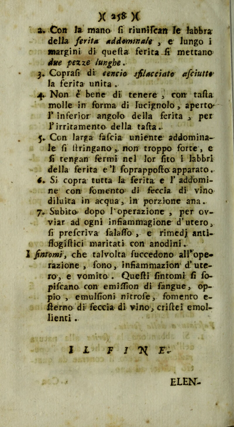 X * 5* % 3* Co» la mano fi riunifca» le labbra della ferita addominale , e lungo i margini di quella ferita fi mettano due pezze lunghe .■ 3* Coprafi di tenda sfilacciato afeiutt#* la ferita unita . 4. Non è bene dii tenere , con tafia molle in forma di lucignolo ,, aperto* 1* inferior angolo della ferita * per f irritamento della tafta- 5* Con larga fafeia uniente addomina- le fi llringano, non troppo forte, e fi tengan fermi nel lor fito i labbri della ferita e *1 foprappofio apparato. 6+ Sì copra tutta la ferita e 1* addomi- ne con fomento di feccia di vino diluita in acqua, in porzione ana. 7* Subito- dopo I‘operazione , per ov- viar ad ogni infiammagione d’utero, fi preferiva falalfo , e rimed; anti- flogiIlici maritati con anodini. 1 fintomi, che talvolta fuccedono al T op e* razione , fono, infiammazion d’ute- ro, e vomito . Quelli fintomi fi fo- pifeano con emiflìon di fangue, op- pio , emulfioni nitrofe, fomento e- fferno di feccia di vino, criftci emol- lienti . IL F I E* ELEN-