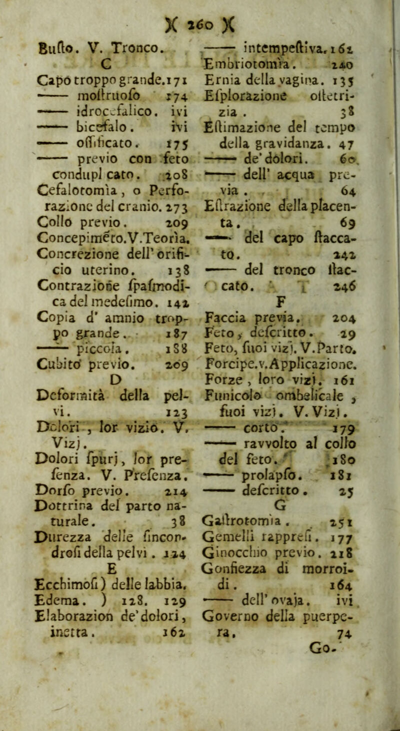 X *<so X Butto. V. Tronco. lé v x Hi Capo troppo grande.i 71 mofiruofo 174 idrocefalico, ivi bicefalo. ivi oft'itìcato, 175 previo con feto condupi cato. .208 Cefalotomìa, o Perfo- razione del cranio. 273 Collo previo. 209 Concepiméco.V.Teorìa. Concrezione dell’ Orifi- cio uterino. 138 Contrazione Ipafmodi- cadelmedefimo. 141 Copia d’ animo trop- po grande. 187 —— piccola. 1S8 Cubito’ previo. 209 D Deformità della pel- vi. 123 Dolori , lor vizio. V. Vizi. Dolori fpurj, lor pre- lènza. V. Prefcnza.* Dorfo previo. 214 Dottrina del parto na- turale. ^ 38 Durezza delle fincor* drofi della pelvi. ji4 E Ecchimott) delle labbia. Edema. ) 128. 129 Elaborazion de’dolori, inetta. 162 intempeftiva, 162 Embriotomia. 2*0 Ernia della vagina. 135 Efplorazione oltetri- zia . 38 Eftimazione del tempo della gravidanza. 47 de’dolori. 60. *—— dell’ acqua pre- via . 04 Effrazione della placen- ta. 69 —* del capo fiacca- to. 241 del tronco fiac- ' cato. L 246 F Faccia previa. 204 Feto, delcritto. 29 Feto, fuoi vizi. V.Parto. Forcipe, v. Applicazione. Forze > loro vizi. 161 Funicolo ombelicale , fuoi vizi. V. Vizi. corto. 179 —— ravvolto a! collo del feto. ‘ ^180 —■ proiapfb. 181 deferi tto . 25 G Gafirotomia . 251 Gemelli rapprefi. 177 Ginocchio previo. 118 Gonfiezza di rnorroi- di. 164 • dell’ ovaja. ivi Governo della puerpe- ra. 74 Go-