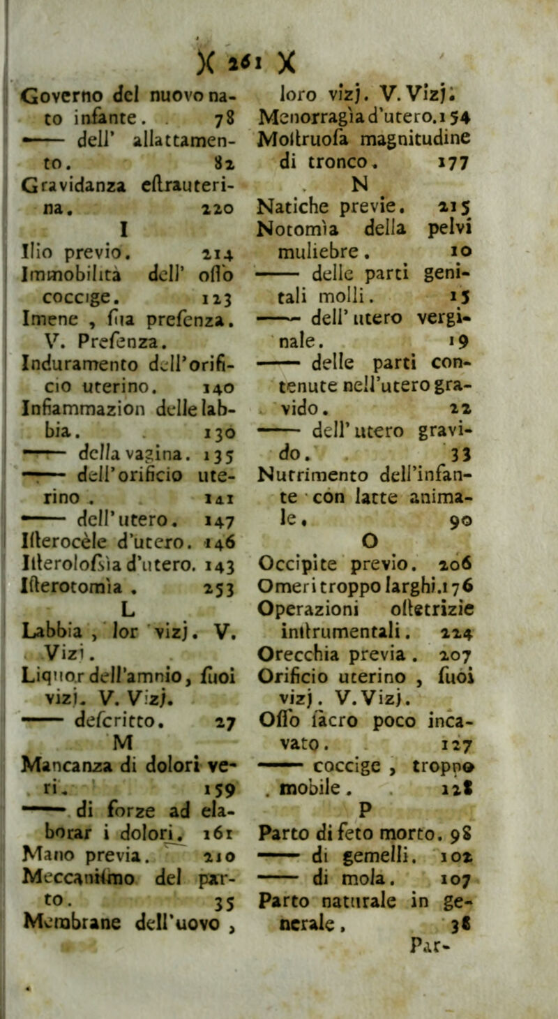 Governo del nuovo na- to iniànte. 78 ■ dell’ allattamen- to. 82 Gravidanza edrauteri- na. 220 I Ilio previo. 214 immobilità dell’ oflò coccige. 123 Imene , fila prefenza. V. Prefenza. Induramento dell’orifi- cio uterino. 140 Infiammazion delle lab- bia. 130 ■ ■ della vagina. 135 —— deli’orificio ute- rino . i&x — dell’utero. 147 Merocèle d’utero. 146 IllerolofVia d’utero. 143 Ifterotomìa . 253 L Labbia , lor vizj. V. Vizi. Liquor deli’amnio, flioi vizi. V. Vizi. deferitto. 27 M Mancanza di dolori ve- ri. 159 ■ ■ di forze ad ela- borar i dolori* 161 Mano previa. 210 MeccanHmo del par- to. 35 Membrane dell’uovo , loro vizj. V. Vizj; Menorragìa d’utero. 154 Mollruofa magnitudine di tronco. 177 N Natiche previe. 215 Notomìa della pelvi muliebre. io delle parti geni- tali molli. 15 dell’utero vergi- nale. 19 delle parti con- tenute nell’utero gra- vido. 22 dell’utero gravi- do. 3 3 Nutrimento dell’infan- te con latte anima- le • 90 O Occipite previo. 206 Omeri troppo larghi.! 76 Operazioni oltetrizie inttrumentali. 224 Orecchia previa . 207 Orificio uterino , fuòi vizj. V.Vizj. Offo lacro poco inca- vato. 127 — coccige , tropo® .mobile. ut P Parto di feto morto. 98 — di gemelli, 102 di mola. 107 Parto naturale in ge- nerale , 3 fi Par-
