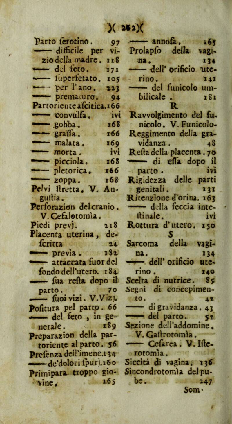 Parto fcrotlno. 97 — difficile per vi- zio della madre. 118 — del feto. 171 ~ lùperfetato. 105 •-— per l’ano. 113 — prema uro. 94 Partoriente afcitica.i 66 — convulfa. ivi ■—— gobi» 168 —— graffia. 166 — malata. 169 ■—“ morta . ivi •— picciola. 168 pletorica. x66 — zoppa. 168 Pelvi fretta. V. An- guria. Perforazion delcranio. V. Cefàlotomìa. Piedi prevj. 218 Placenta uterina, de- fcritta 24 —— previa . 182 —1 attaccata fuor del fondo deirutero. 184 — fua retta dopo il parto. 70 — (ùoi vizi. V.Viz). Politura pel partp. 66 — del feto , in ge- nerale. 189 Preparazion della par- toriente al parto. 56 Prefenza deiPimene.i 34 — decolori fpurj.i6o Primipara troppo gio- vine, l65 annoia, 463 Prolapfo della vagi- na. 134 -dell* orificio alte- rino. 141 del funicolo um- bilicale . i8x R Ravvolgimento del fu- nicolo. V. Funicolo- Reggimento della gra- vidanza . 48 Refta della placenta. 70 — di effia dopo il parto . ivi Rigidezza delle parti genitali. 131 Ritenzione d’orina. 163 — della feccia inte- ftinale. ivi Rottura d’utero. 150 S Sarcoma della vagi- na. 134 —dell’ orificio ute- rino . 140 Scelta di nutrice. Segni di concepimen- to. 41 di gravidanza. 43 ■ del parto. 51 Sezione dell’addomine. V. Gaftrotomìa. • Cefarea. V. Ifte- rotonrna. Siccità di vagina. 136 Sincondrotomìa del pu- be . 247 Som*