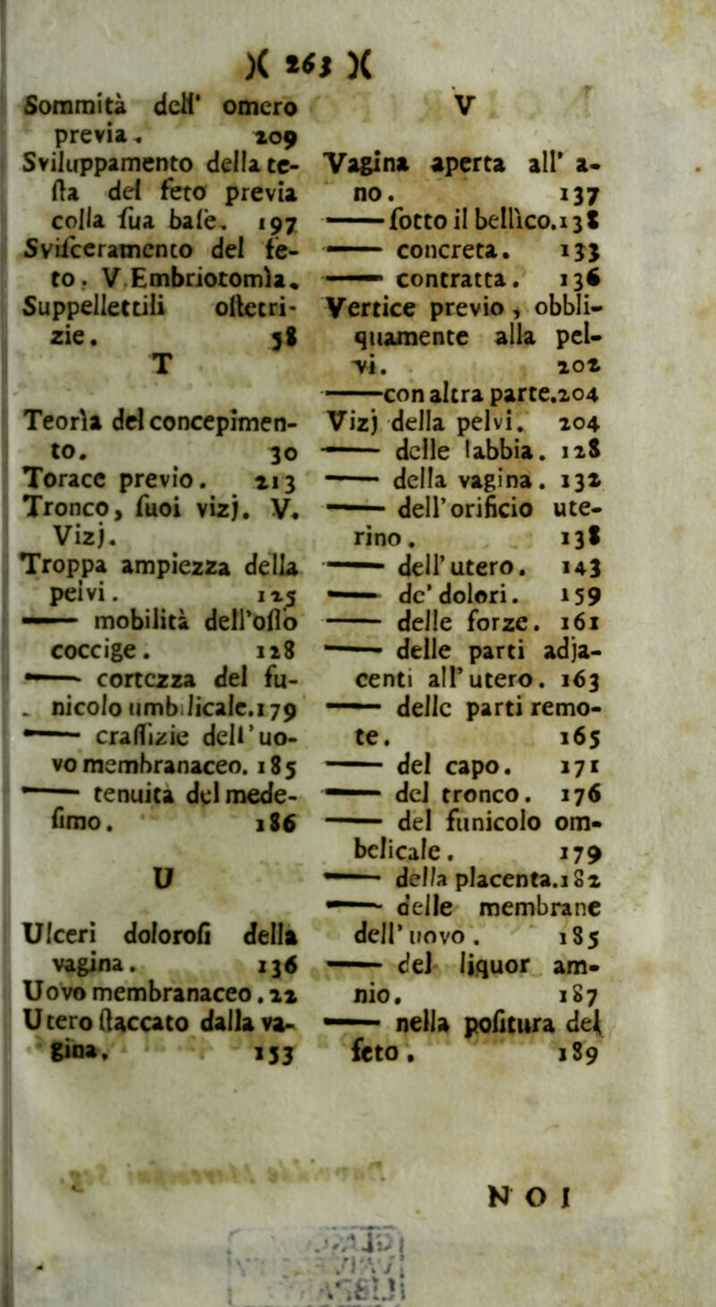 X )( Sommità deli* omero previa . 109 Sviluppamene della ce- rta del feto previa colla Sua baie, 197 Sviiceramento del fè- to. V Embriotomìa, Suppellettili ollecri- zie. 38 T Teorìa del concepimen- to. 30 Torace previo. 213 Tronco, Suoi vizj. V. Vizj. Troppa ampiezza della pelvi. 1 x5 — mobilità deirofi’o coccige. 128 — - cortezza del fu- . nicolo umb.licale.179 * craflìzie dell’uo- vo membranaceo. 185 * tenuità del mede- fimo. 186 U Ulceri dolorali della vagina. 136 Uovo membranaceo. 12 Utero (laccato dalla va- gina. 133 V Vagina aperta all* a- no. 137 — - Sotto il bellìco.13 8 — concreta. 133 *— contratta. 13$ Vertice previo , obbli- quamente alla pel- avi. 102 con altra parte.204 Vizj della pelvi. 104 delle labbia. 128 della vagina. 132 — dell’orificio ute- rino. 138 — dell’utero. 143 — de’dolori. 159 delle forze. 161 delle parti adia- centi all’utero. 163 — delle parti remo- te. 165 del capo. 171 — del tronco. 176 del funicolo om- belicale. 179 — della placenta.i 82 ■ delle membrane dell’ uovo. 185 — del liquor ani- mo, 187 — nella politura dei feto, 1S9