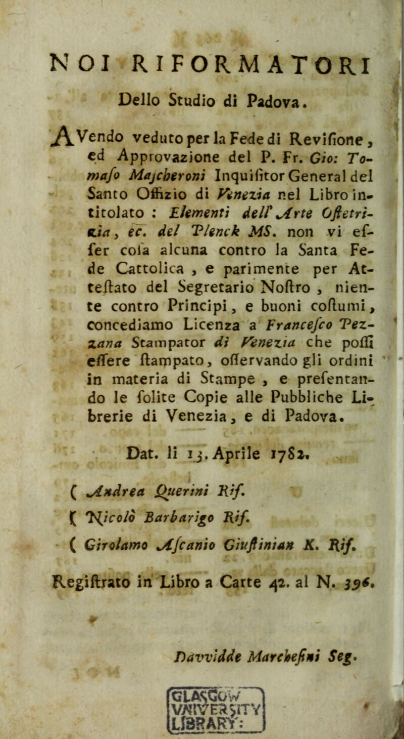 NOI RIFORMATORI ^\Vendo veduto per la Fede di Revifione, ed Approvazione del P. Fr. Gio: To- mafo Majcberonì Inquilìtor General del Santo Offizio di Venezia nel Libro in- titolato : Elementi dell' *Arte Ofletri- zìa, ec. del Tlenck MS, non vi ef- fer cola alcuna contro la Santa Fe- de Cattolica , e parimente per At- teftato del Segretario Noftro , nien- te contro Principi, e buoni coftumi, concediamo Licenza a Francefco Tez- zana Stampator dì Venezia che polli elTere ftampato, offervando gli ordini in materia di Stampe , e prefentan- do le lolite Copie alle Pubbliche Li- brerie di Venezia, e di Padova. Dat. li ij. Aprile 1781. ( *Andrea Querini Rìf, ( 7^icolò Barbarico Rìf, ( Girolamo jlfcanio Giuftinian K, Rifi Regiftrato in Libro a Carte 42. al N. 35*. Dello Studio di Padova. Davvldde Marchefini Seg.