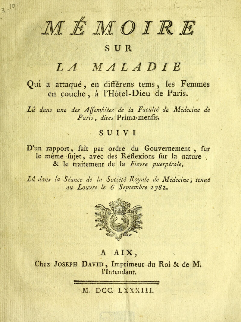 a-v v> f ! ~ > v, ' •; j. - ’ - SUR LA MA LABIE Qui a attaqué, en différens tems, les Femmes en couche, à l’Hôtel-Dieu de Paris. Lu dans une des Affemblées de la Faculté de Médecine de Paris, dites Prima-menfis. / SUIVI D’un rapport, fait par ordre du Gouvernement , fur le même fujet, avec des Réflexions fur la nature & le traitement de la Fievre puerpérale, Lu dans la Séance de la Société Royale de Médecine 7 tenue au Louvre le 6 Septembre iy8z* A AIX, \ Chez Joseph David , Imprimeur du Roi & de M, l’Intendant* M. DCC. LXXXIJL