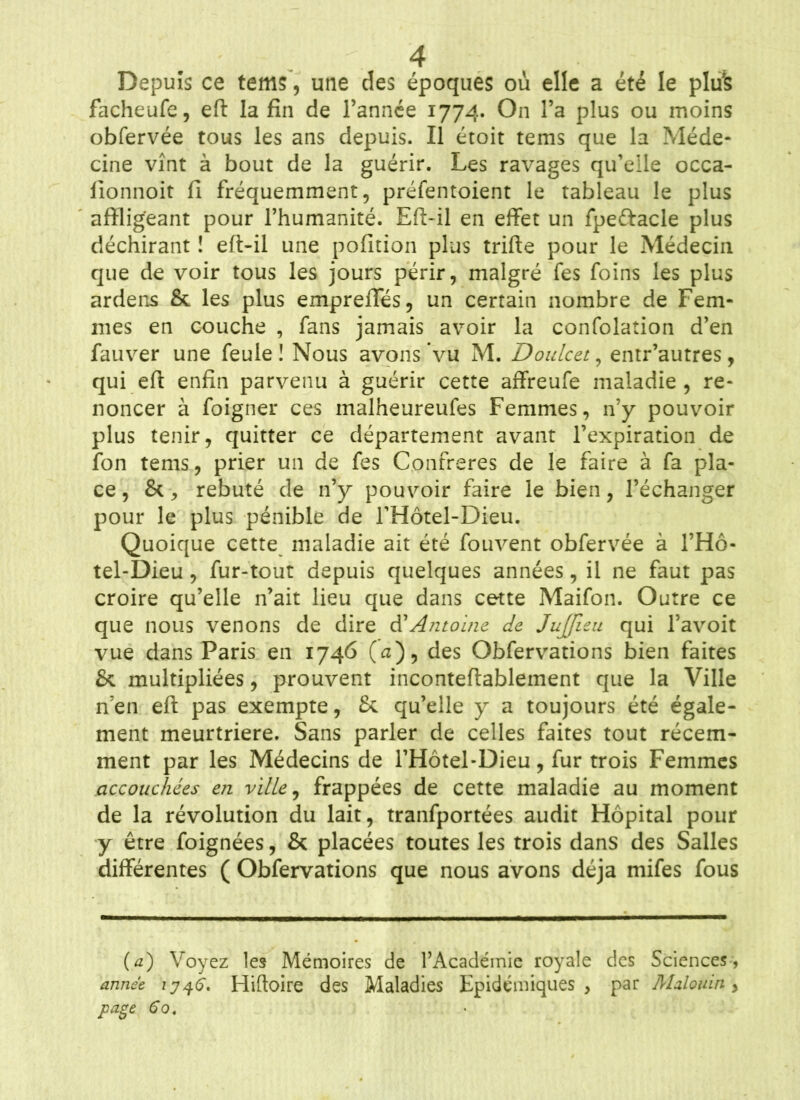 Depuis ce tems, une des époques où elle a été le plus facheufe, eft la fin de l’année 1774. On l’a plus ou moins obfervée tous les ans depuis. Il étoit tems que la Méde- cine vînt à bout de la guérir. Les ravages qu’elle occa- fionnoit fi fréquemment, préfentoient le tableau le plus affligeant pour l’humanité. Eft-il en effet un fpe&acle plus déchirant ! eft-il une pofition plus trifte pour le Médecin que de voir tous les jours périr, malgré fes foins les plus ardens & les plus empreffes, un certain nombre de Fem- mes en couche , fans jamais avoir la confolation d’en fauver une feule ! Nous avons vu M. Doulcet, entr’autres, qui eft enfin parvenu à guérir cette affreufe maladie , re- noncer à foigner ces malheureufes Femmes, n’y pouvoir plus tenir, quitter ce département avant l’expiration de fon tems, prier un de fes Confrères de le faire à fa pla- ce, &> rebuté de n’y pouvoir faire le bien, l’échanger pour le plus pénible de l’Hôtel-Dieu. Quoique cette maladie ait été fouvent obfervée à l’Hô- tel-Dieu, fur-tout depuis quelques années, il ne faut pas croire qu’elle n’ait lieu que dans cette Maifon. Outre ce que nous venons de dire d'‘Antoine de JuJJieu qui l’avoit vue dans Paris en 1746 (a), des Obfervations bien faites & multipliées, prouvent inconteftablement que la Ville n’en eft pas exempte, & qu’elle y a toujours été égale- ment meurtrière. Sans parler de celles faites tout récem- ment par les Médecins de l’Hôtel-Dieu, fur trois Femmes accouchées en ville, frappées de cette maladie au moment de la révolution du lait, tranfportées audit Hôpital pour y être foignées, & placées toutes les trois dans des Salles différentes ( Obfervations que nous avons déjà mifes fous (a) Voyez les Mémoires de l’Académie royale des Sciences, année 1746*. Hiftoire des Maladies Epidémiques, par Malouin > page 60.