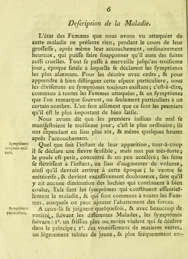 Symptôme? toujours exif- tans. Symptômes particuliers. Defeription de la Maladie. L’état des Femmes que nous avons vu attaquées de cette maladie ne préfente rien, pendant le cours de leur gro/Tefle, après même leur accouchement, ordinairement heureux, qui puilTe faire foupçonner qu’il aura des fuites auffi cruelles. Tout fe palfe à merveille jufqu’au troifieme jour, époque fatale à laquelle fe déclarent les fymptômes les plus alarmans. Pour les décrire avec ordre , & pour apprendre à bien diftinguer cette efpece particulière, nous les diviferons en fymptômes toujours exiftans 5 c’eft-à-dire, communs à toutes les Femmes attaquées, & en fymptômes que l’on remarque fouvent, ou feulement particuliers à un certain nombre. L’on fent aifément que ce font les premiers qu’il eft le plus important de bien faifir. Nous avons dit que les premiers indices du mal fe manifeftoient le troifieme jour, c’eft le plus ordinaire $ ils ont cependant eu lieu plus tôt, & même quelques heures après l’accouchement. Quel que foit l’inftant de leur apparition, tout-à-coup il fe déclare une fievre fenfible , mais non pas très-forte $ le pouls eft petit, concentré & un peu accéléré ; les feins fe flétrilfent à l’inftant, au lieu d’augmenter de volume, ainfi qu’il devroit arrive): à cette époque 5 le ventrex fe météorife , & devient excefîivement douloureux, fans qu’il y ait aucune diminution des lochies qui continuent à bien couler* Tels font les fymptômes qui conftituent effentiel- lement la maladie, & qui font communs à toutes les Fem- mes, auxquels on peut ajouter l’abattement des forces. A ceux-là fe joignent quelquefois, & avec beaucoup de variété^, fuivant les différentes Malades, les fymptômes fuivansM0. un friffon plus ou moins violent qui fe déclare dans le principe $ 20. des vomiflemens de matières vertes, qu légèrement teintes de jaune, & plus fréquemment en--