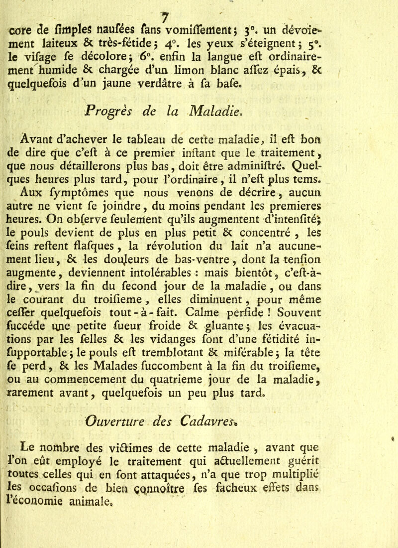 cote de fîmples naufées fans vomiflement; 3®. un dévoie- ment laiteux & très-fétide$ 40. les yeux s’éteignent j 50. le vifage fe décolore $ 6°. enfin la langue eft ordinaire- ment humide & chargée d’un limon blanc affez épais, & quelquefois d'un jaune verdâtre à fa bafe. Progrès de la Maladie■. Avant d’achever le tableau de cette maladie, il eft bon de dire que c’eft à ce premier irxftant que le traitement, que nous détaillerons plus bas, doit être adminiftré. Quel- ques heures plus tard, pour l’ordinaire, il n’eft plus tems. Aux fymptômes que nous venons de décrire , aucun autre ne vient fe joindre, du moins pendant les premières heures. On ©bferve feulement qu’ils augmentent d’intenfité'j le pouls devient de plus en plus petit & concentré , les feins relient flafques, la révolution du lait n’a aucune- ment lieu, & les doujeurs de bas-ventre, dont la tenfion augmente, deviennent intolérables : mais bientôt, c’eft-à- dire, vers la fin du fécond jour de la maladie , ou dans le courant du troifieme, elles diminuent, pour même ceflfer quelquefois tout-à-fait. Calme perfide! Souvent fuccéde une petite fueur froide & gluante $ les évacua- tions par les felles & les vidanges font d’une fétidité in- fupportable ; le pouls eft tremblotant 8c miférable; la tête fe perd, & les Malades fuccombent à la fin du troifieme, ou au commencement du quatrième jour de la maladie, rarement avant, quelquefois un peu plus tard. Ouverture des Cadavres* Le nombre des victimes de cette maladie , avant que l’on eût employé le traitement qui actuellement guérit toutes celles qui en font attaquées, n’a que trop multiplié les occafions de bien çqnnoxtre fes fâcheux effets dans l’économie animale*