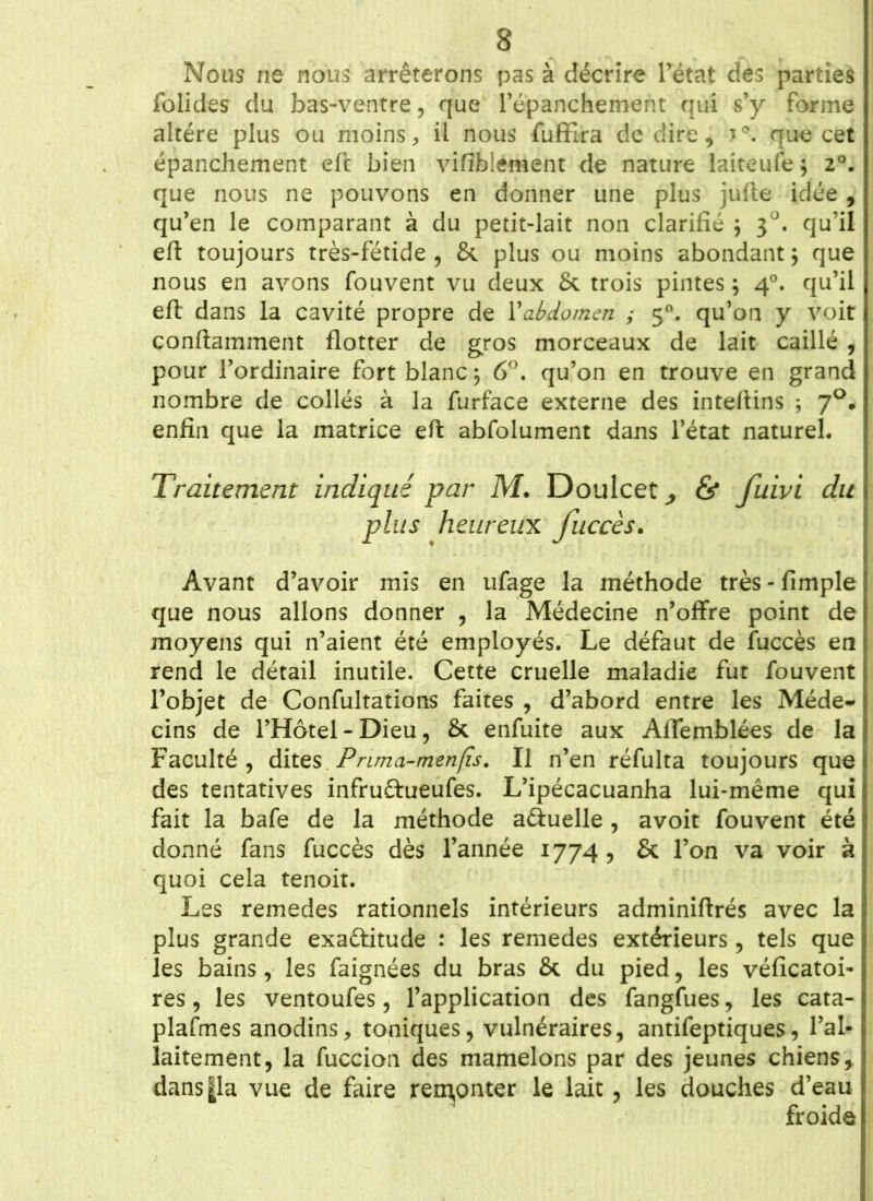 Nous ne nous arrêterons pas à décrire l’état des parties folides du bas-ventre, que l’épanchement qui s’y forme altère plus ou moins, il nous fuffira de dire, que cet épanchement eft bien visiblement de nature laiteufe $ 2°. que nous ne pouvons en donner une plus jufte idée , qu’en le comparant à du petit-lait non clarifié ; j°. qu’il eft toujours très-fétide , &. plus ou moins abondant ; que nous en avons fouvent vu deux & trois pintes} 40. qu’il eft dans la cavité propre de l’abdomen ; 50. qu’on y voit conftamment flotter de gros morceaux de lait caillé , pour l’ordinaire fort blanc ; 6°. qu’on en trouve en grand nombre de collés à la furface externe des inteftins ; 70. enfin que la matrice eft abfolument dans l’état naturel. Traitement indiqué par M. Doulcet^ & fuwi du plus heureux fuccès. Avant d’avoir mis en ufage la méthode très - fimple que nous allons donner , la Médecine n’offre point de moyens qui n’aient été employés. Le défaut de fuccès en rend le détail inutile. Cette cruelle maladie fut fouvent l’objet de Confultations faites , d’abord entre les Méde- cins de l’Hôtel -Dieu, & enfuite aux Aflemblées de la Faculté , dites Prima-menfîs. Il n’en réfulta toujours que des tentatives infruftueufes. L’ipécacuanha lui-même qui fait la bafe de la méthode aéîuelle , avoit fouvent été donné fans fuccès dès l’année 1774, & l’on va voir à quoi cela tenoit. Les remedes rationnels intérieurs adminiftrés avec la plus grande exa&itude : les remedes extérieurs, tels que les bains, les faignées du bras & du pied, les véficatoi- res, les ventoufes, l’application des fangfues, les cata- plasmes anodins, toniques, vulnéraires, antifeptiques, l’al- laitement, la fuccion des mamelons par des jeunes chiens, dans|la vue de faire remonter le lait, les douches d’eau froide