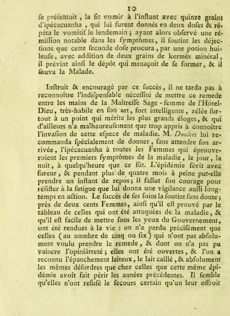 fe préfentoit , la fit vomir à l’inftant avec quinze grains d’ipécacuanha , qui lui furent donnés en deux dofes St ré* péta le vomitif le lendemain ; ayant alors obfervé une ré- niifïïon notable dans les fymptômes, il foutint les déjec- tions que cette fécondé dofe procura , par une potion hui- leufe, avec addition de deux grains de kermès minéral, il prévint ainfi le dépôt qui menaçoit de fe former, & il feuva la Malade. Inftruit & encouragé par ce fuccès, il ne tarda pas à reconnoître l’indifpenfable néceflité de mettre ce remede entre les mains de la Maîtreffe Sage - femme de l’Hôtel- Dieu, très-habile en fon art, fort intelligente, zélée fur- tout à un point qui mérite les plus grands éloges, & qui d’ailleurs n’a malheureufement que trop appris à connoître l’invafion de cette efpece de maladie. M. Doulcet lui re- commanda fpécialement de donner, fans attendre fon ar- rivée , l’ipécacuanha à toutes les Femmes qui éprouve- roient les premiers fymptômes de la maladie , le jour, la nuit, à quelqu’heure que ce fût. L’épidémie févit avec fureur, & pendant plus de quatre mois à peine put-elle prendre un inftant de reposa il fallut fon courage pour réfifter à la fatigue que lui donna une vigilance auffi long- temps en a&ion. Le fuccès de fes foins la foutint fans doute $ près de deux cents Femmes, ainfi qu’il eft prouvé par le tableau de celles qui ont été attaquées de la maladie, St qu’il eft facile de mettre fous les yeux du Gouvernement, ont été rendues à la vie : on n’a perdu précifément que celles (au nombre de cinq ou fix) qui n’ont pas abfolu- ment voulu prendre le remede , 8t dont on n’a pas pu vaincre l’opiniâtreté ; elles ont été ouvertes, St l’on a reconnu l’épanchement laiteux, le lait caillé , & abfolument les mêmes défordres que chez celles que cette même épi- démie avoit fait périr les années précédentes. Il femble qu’elles n’ont refufé le fecours certain qu’on leur offroit