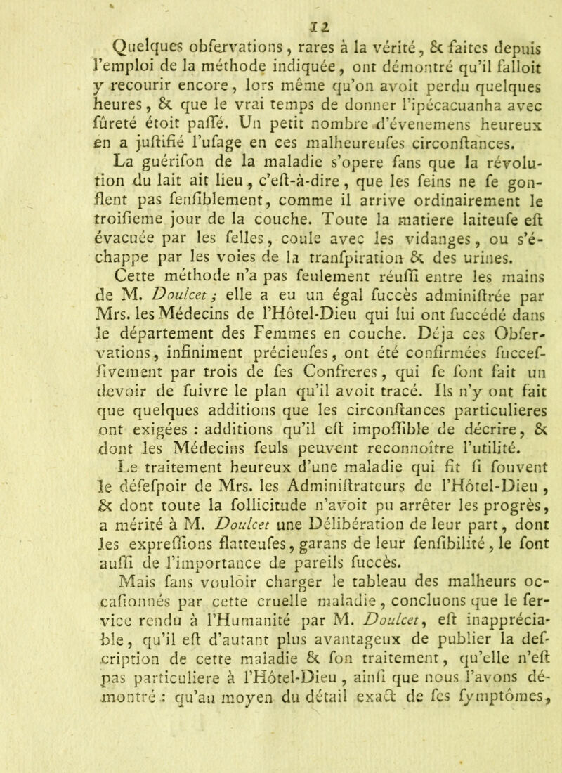 11 Quelques obfervations, rares à la vérité, & faites depuis l’emploi de la méthode indiquée, ont démontré qu’il falloir y recourir encore, lors même qu’on avoit perdu quelques heures, &. que le vrai temps de donner l’ipécacuanha avec fûreté étoit paffé. Un petit nombre d’évenemens heureux en a juftifié l’ufage en ces malheureufes circonftances. La guérifon de la maladie s’opère fans que la révolu- tion du lait ait lieu , c’eft-à-dire , que les feins ne fe gon- flent pas fenflblement, comme il arrive ordinairement le troifieme jour de la couche. Toute la matière laiteufe efl évacuée par les Telles, coule avec les vidanges, ou s’é- chappe par les voies de la tranfpiration & des urines. Cette méthode n’a pas feulement réufti entre les mains de M. Doulcet ; elle a eu un égal fuccès adminiftrée par Mrs. les Médecins de l’Hôtel-Dieu qui lui ont fuccédé dans ie département des Femmes en couche. Déjà ces Gbfer- varions, infiniment précieufes, ont été confirmées fuccef- fiveraent par trois de fes Confrères, qui fe font fait un devoir de fuivre le plan qu’il avoit tracé. Us n’y ont fait que quelques additions que les circonftances particulières ont exigées : additions qu’il efl impofiible de décrire, & dont les Médecins feuls peuvent reconnoître l’utilité. Le traitement heureux d’une maladie qui fit fi fouvent le défefpoir de Mrs. les Adminiftrateurs de l’Hôtel-Dieu , & dont toute la follicit-ude n’avoit pu arrêter les progrès, a mérité à M. Doulcet une Délibération de leur part, dont les expreflions flatteufes, garans de leur fenfibilité , le font auflî de l’importance de pareils fuccès. Mais fans vouloir charger le tableau des malheurs oc- cafionnés par cette cruelle maladie , concluons que le fer- vice rendu à l’Humanité par M. Doulcet, efl inapprécia- ble, qu’il efl d’autant plus avantageux de publier la def- .eription de cette maladie & fon traitement, qu’elle n’eft pas particulière à l’Hôtel-Dieu , ainfi que nous l’avons dé- montré.: qu’au moyen du détail exaft de fes fymptôraes.