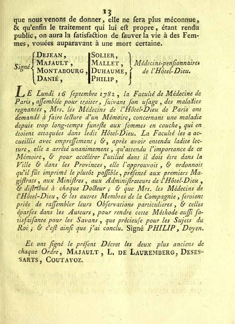 *3 que nous venons de donner, elle ne fera plus méconnue, 8c qu’enfin le traitement qui lui eft propre, étant rendu public, on aura la fatisfaétion de fauver la vie à des Fem- mes, vouées auparavant à une mort certaine. r. , I Majault , $lgnei MONTABOURG, '^Danié , Mallet , 1 Duhaume, j I Philip, I de l’Hôtel- 1/ E Lundi 16 feptembre ij8z, la Faculté de Médecine de Paris ? affemblée pour traiter, fuivant fon ufage 9 des maladies régnantes , Mrs. les Médecins de VHôtel-Dieu de Paris ont demandé à faire lecture d'un Mémoire, concernant une maladie depuis trop long-temps funejle aux femmes en couche 5 qui en . ètoient attaquées dans ledit Hôtel-Dieu. La Faculté les a ac- cueillis avec emprejfement ; &, après avoir entendu ladite lec- ture, elle a arrêté unanimement , qu attendu l’importance de ce Mémoire, & pour accélérer Putilité dont il doit être dans la Ville & dans les Provinces ? elle Vapprouvoit , & ordonnoit quil fut imprimé le plutôt pojjible, préféraé aux premiers Ma- gifrais , aux Minifires , aux Adminifirateurs de P Hôtel-Dieu , & dififtbué à chaque Docteur ; & que Mrs. les Médecins de VHôtel-Dieu, & les autres Membres de la Compagnie , feroient priés de raffembler leurs Obfervations particulières , & celles êparfes dans les Auteurs, pour rendre cette Méthode auff fa- tisfaifante pour les Savons , que prècieufe pour les Sujets du Roi j & défi ainfi que j’ai conclu. Signé PHILIP , Doyen• Et ont figné le préfent Décret les deux plus anciens de chaque Ordre, MAJAULT 3 L, DE LaUREMBERG^ DESES~ SARTS y COUTAVQZ,