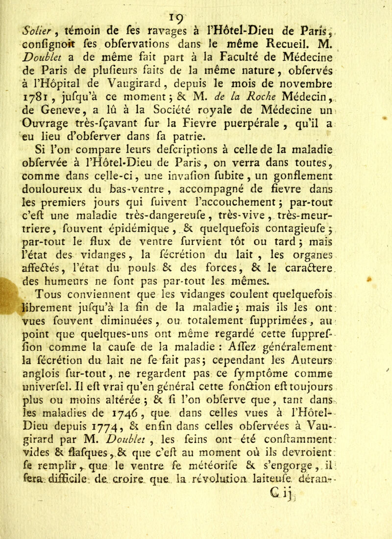 T9 Solier , témoin de fes ravages à l’Hôtel-Dieu de Paris $ confignoit fes obfervations dans le même Recueil. M. Doublet a de même fait part à la Faculté de Médecine de Paris de plufieurs faits de la même nature, obfervés à l’Hôpital de Vaugirard, depuis le mois de novembre 1781, jufqu’à ce moment ; & M. de la Roche Médecin,,, de Geneve, a lû à la Société royale de Médecine un Ouvrage très-fçavant fur la Fievre puerpérale , qu’il a eu lieu d’obferver dans fa patrie. Si l’on compare leurs defcriptions à celle de la maladie obfervée à l’Hôtel*Dieu de Paris, on verra dans toutes, comme dans cejle-ci, une invafion fubite , un gonflement douloureux du bas-ventre , accompagné de fievre dans les premiers jours qui fuivent raccouchement ; par-tout c’eft une maladie très-dangereufe , très-vive , très-meur- triere, fouvent épidémique , . & quelquefois contagieufe ; par-tout le flux de ventre furvient tôt ou tard ; mais l’état des vidanges, la fécrétion du lait , les organes aiïedés, l’état du pouls & des forces, & le cara&ere. des humeurs ne font pas par-tout les mêmes. Tous conviennent que les vidanges coulent quelquefois librement jufqu’à la fin de la maladie; mais ils les ont. vues fouvent diminuées, ou totalement fupprimées,, au point que quelques-uns ont même regardé cette fupprefi fion comme la caufe de la maladie: Affez généralement la fécrétion du lait ne fe fait pas; cependant les Auteurs anglois fur-tout, ne regardent pas ce fymptôme comme univerfel. Il eft vrai qu’en général cette fonâion eft toujours plus ou moins altérée ; & fi l’on obferve que , tant dans 1 ss maladies de 1746, que. dans celles vues à rHôtel- Dieu depuis 1774, & enfin dans celles obfervées à Vau-- girard par M. Doublet , les feins ont été conftamment- vides &. flafques, & que c’eft au moment où ils devroient fe remplir,, que le ventre, fe météorife & s’engorge, il: fera difficile, de. croire que, la révolution laiteufe détail* • G. ij ::