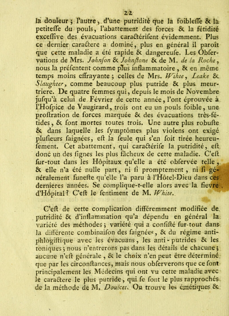 2-2 la douleur; l’autre 5 d’une putridité que la foiblefle & la petitefle du pouls, l’abattement des forces & la fétidité excefïive des évacuations cara&érifent évidemment. Plus ce dernier caraûere a dominé, plus en général il paroît que çette maladie a été rapide & dangereufe. Les Obfer- vations de Mrs. Johnfon & Johnftone & de M. de La Roche , nous la préfentent comme plus inflammatoire , & en même temps moins effrayante; celles de Mrs. Wihte, Leake & Slaughter, comme beaucoup plus putride & plus meur- trière. De quatre femmes qui, depuis le mois de Novembre jufqu’à celui de Février de cette année, l’ont éprouvée à l’Hofpice de Vaugirard, trois ont eu un pouls foible, une proftration de forces marquée 8c des évacuations très-fé- tides , & font mortes toutes trois. Une autre plus robufte 8>c dans laquelle les fymptômes plus violens ont exigé plufieurs faignées, eft la feule qui s’en foit tirée heureu- fement. Cet abattement, qui caraftérife la putridité, eft donc un des lignes les plus fâcheux de cette maladie. C’eft fur-tout dans les Hôpitaux qu’elle a été obfervée telle , & elle n’a été nulle part, ni fl promptement, ni fi gé-1 néralement funefte qu’elle l’a paru à l’Hôtel-Dieu dans ces; dernieres années. Se complique-t-elle alors avec la fievre , d’Hôpital? C’eft le fentiment de M. Whitea C’eft de cette complication différemment modifiée de. putridité 8*. d’inflammation qu’a dépendu en général la variété des méthodes ; variété qui a confifté fur-tout dans la différente combinaifon des faignée^, & du régime anti- phlogiftique avec les évacuans, les anti - putrides 8c les toniques ; nous n’entrerons pas dans les détails de chacune; aucune n’eft générale , & le choix n’en peut être déterminé, que par les circonftances, mais nous obferverons que ce font principalement les Médecins qui ont vu cette maladie avec le carattere le plus putride, qui fe font le plus rapprochés de la méthode de M, Doulcet* On trouve les éjnétiques &