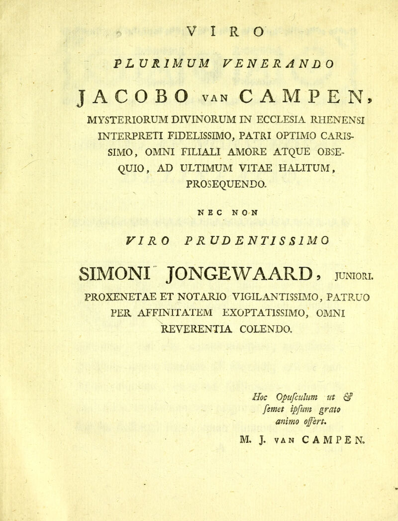 VIRO f' PLURIMUM VENERANDO JACOBO van CAMPEN» MYSTERIORUM DIVINORUM IN ECCLESIA RHENENSI INTERPRETI FIDELISSIMO, PATRI OPTIMO CARIS- SIMO, OMNI FILIALI AMORE ATQUE OBSE- QUIO, AD ULTIMUM VITAE HALITUM, PROSEQUENDO. X ’■ . „ ; ' ' NEC NON VIRO P RUD ENTIS SIMO SIMONI JONGEWAARD, JUNIORI. PROXENETAE ET NOTARIO VIGILANTISSIMO, PATRUO PER AFFINITATEM EXOPTATISSIMO, OMNI REVERENTIA COLENDO. Hoc Opufculum ut & [emet ipfum grato animo offert.