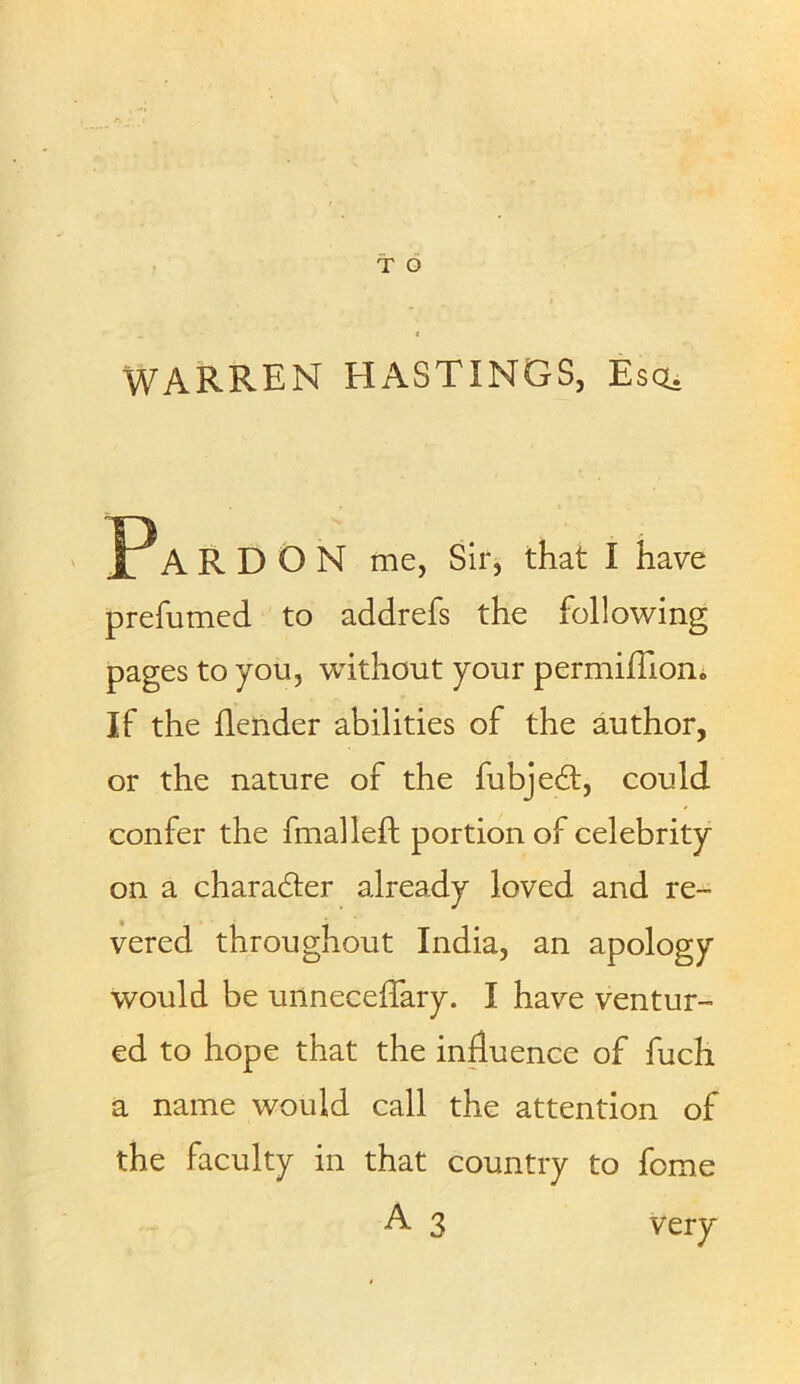 WARREN HASTINGS, Escu JPA R D O N me, Sir, that I have prefumed to addrefs the following pages to you, without your permiffion. If the flender abilities of the author, or the nature of the fubjed, could confer the fmalleft portion of celebrity on a charader already loved and re- vered throughout India, an apology would be unneceffary. I have ventur- ed to hope that the influence of fuch a name would call the attention of the faculty in that country to fome A 3 very