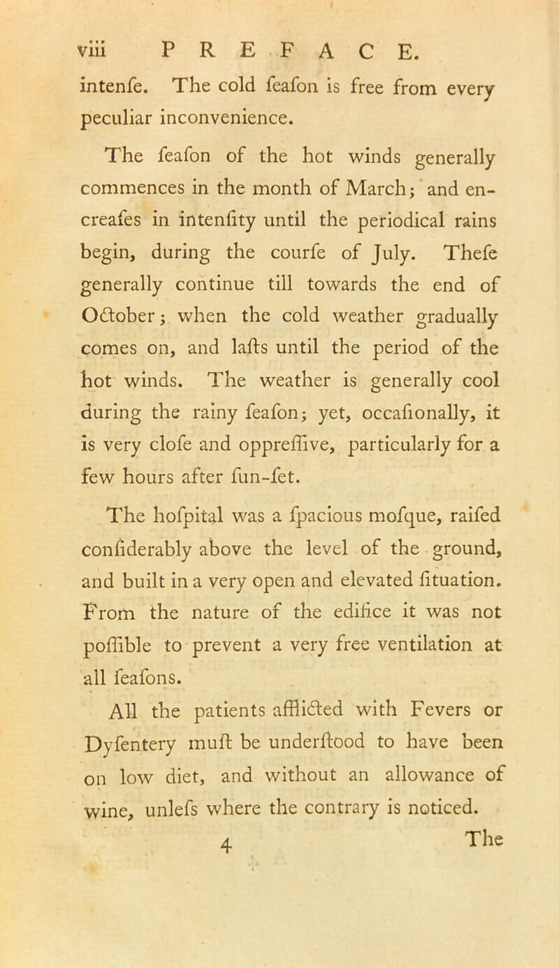 viii PREFACE, intenfe. The cold feafon is free from every peculiar inconvenience. The feafon of the hot winds generally commences in the month of March; and en- creafes in intenfity until the periodical rains begin, during the courfe of July. Thefe generally continue till towards the end of Odtober; when the cold weather gradually comes on, and lafts until the period of the hot winds. The weather is generally cool during the rainy feafon; yet, occafionally, it is very clofe and oppreffive, particularly for a few hours after fun-fet. The hofpital was a fpacious mofque, raifed considerably above the level of the ground, and built in a very open and elevated lituation. From the nature of the edifice it was not poffible to prevent a very free ventilation at all feafons. All the patients affiidfed with Fevers or Dyfentery muff be underftood to have been on low diet, and without an allowance of wine, unlefs where the contrary is noticed. The 4