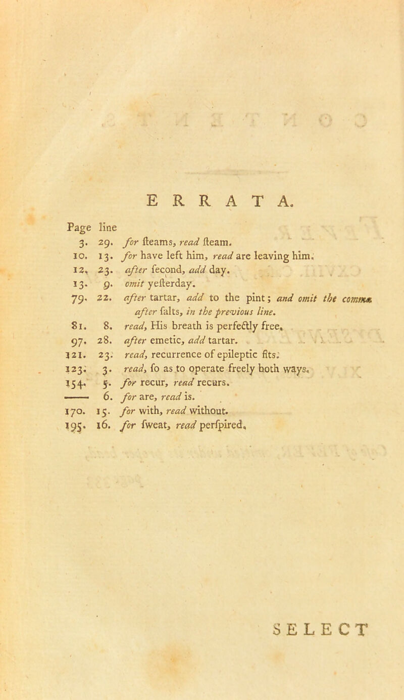 •••' ERRATA, Page line 3- 29. for fleams, read fleam. 10. *3- for have left him, read are leaving him. 12, *3* after fecond, add day. »3* fi- omit yefterday. 79- zz. after tartar, add to the pint; and omit the after falts, in the previous line. 8i. 8. read, His breath is perfectly free. 97- 28. after emetic, add tartar. 321. 23. read, recurrence of epileptic fits. I23. 3- read, fo as to operate freely hoth ways. *54- 5- for recur, read recurs. — 6. for are, read is. 170. J5- for with, read without. I9S* 16. for fweat, read perfpired. comm* SELECT