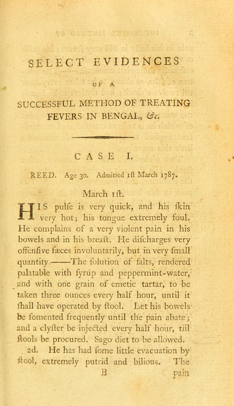 SELECT EVIDENCES OF A SUCCESSFUL METHOD OF TREATING FEVERS IN BENGAI,, - ■■■■ C A S E I. REED. Age 30. Admitted ift March 1787„ March iff. HI S pulfe is very quick, and his fkin very hot; his tongue extremely foul. He complains of a very violent pain in his bowels and in his bread:. Fie difcharges very oftenfive faeces involuntarily, but in very fmall quantity. The folution of falts, rendered palatable with fyrup and peppermint-water, and with one grain of emetic tartar, to be taken three ounces every half hour, until it fhall have operated by (look Let his bowels be fomented frequently until the pain abate; and a clyfter be injected every half hour, till ftools be procured. Sago diet to be allowed. , 2d. He has had fome little evacuation by h:ool, extremely putrid and bilious. The R pain