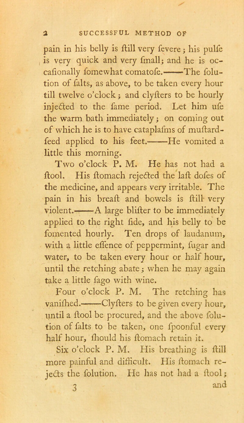 pain in his belly is ftill very fevere his pulfe is very quick and very frnall; and he is oc- cafionally fomewhat comatofe. The folu- tion of falts, as above, to be taken every hour till twelve o’clock; and clyfters to be hourly injected to the fame period. Let him ufe the warm bath immediately; on coming out of which he is to have cataplafms of muftard- feed applied to his feet. He vomited a little this morning. Two o’clock P. M. He has not had a ftool. His ftomach rejected the lad; dofes of the medicine, and appears very irritable. The pain in his bread; and bowels is ftill very violent.' A large blifter to be immediately applied to the right fide, and his belly to be fomented hourly. Ten drops of laudanum, with a little eflence of peppermint, fugar and water, to be taken every hour or half hour, until the retching abate; when he may again take a little fago with wine. Four o’clock P. M. The retching has vanifhed. Clyfters to be given every hour, until a ftool be procured, and the above folu- tion of falts to be taken, one fpoonful every half hour, diould his ftomach retain it. Six o’clock P. M. His breathing is ftill more painful and difficult. Plis ftomach re- jects the folution. He has not had a ftool; 3 and