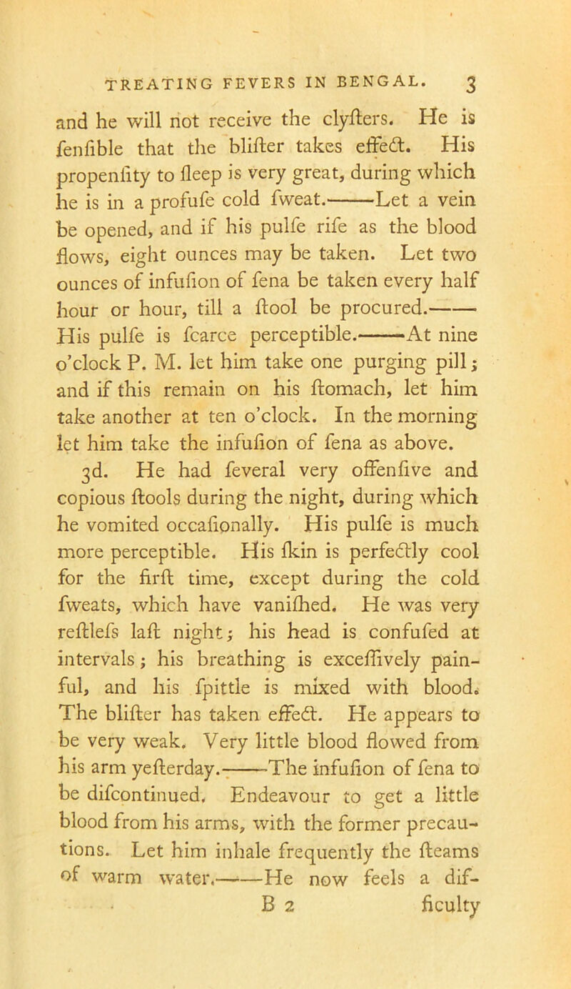and he will not receive the clyfters. He is fenfible that the blifter takes effect. His propeniity to deep is very great, during which he is in a profufe cold fweat. Let a vein be opened, and if his pulfe rife as the blood flows, eight ounces may be taken. Let two ounces of infufion of fena be taken every half hour or hour, till a ftool be procured. His pulfe is fcarce perceptible. At nine o’clock P. M. let him take one purging pill; and if this remain on his ftomach, let him take another at ten o’clock. In the morning let him take the infufion of fena as above. 3d. He had feveral very offenfive and copious ftools during the night, during which he vomited occafionally. His pulfe is much more perceptible. His fkin is perfectly cool for the ftrft time, except during the cold fweats, which have vanifhed. He was very reftlefs laft night; his head is confufed at intervals; his breathing is exceflively pain- ful, and his fpittle is mixed with blood. The blifter has taken efFedt. He appears to be very weak. Very little blood flowed from his arm yefterday. -The infufion of fena to be difcontinued. Endeavour to get a little blood from his arms, with the former precau- tions. Let him inhale frequently the fleams of warm water.—■—He now feels a dif- B 2 Acuity