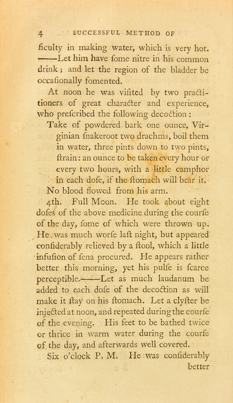 Acuity in making water, which is very hot. Let him have fome nitre in his common drink; and let the region of the bladder be occafionally fomented. At noon he was vifited by two practi- tioners of great character and experience, who prefcribed the following decoCtion: Take of powdered bark one ounce, Vir- ginian fnakeroot two drachms, boil them in water, three pints down to two pints, (train: an ounce to be taken every hour or every two hours, with a little camphor in each dofe, if the ftomach will bear it. No blood flowed from his arm. 4th. Full Moon. He took about eight dofes of the above medicine during the courfe of the day, fome of which were thrown up. He was much worfe laft night, but appeared conflderably relieved by a ftool, which a little infufion of fena procured. He appears rather better this morning, yet his pulfe is fcarce perceptible. Let as much laudanum be added to each dofe of the decoCtion as will make it flay on his ftomach. Let a clyfter be injeCted at noon, and repeated during the courfe of the evening. His feet to be bathed twice or thrice in warm water during the courfe of the day, and afterwards well covered. Six o’clock P. M. He was conflderably better