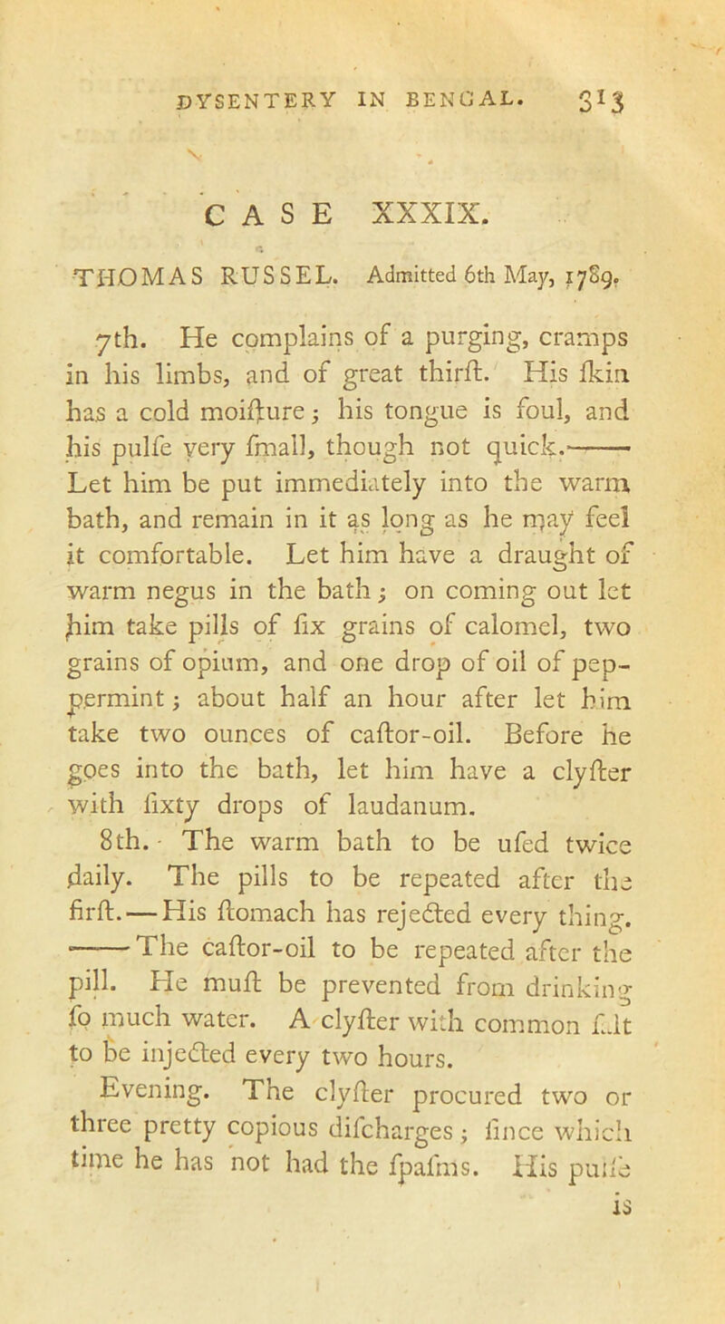 f DYSENTERY IN BENGAL. 3I3 'v CASE XXXIX. THOMAS RUSSEL. Admitted 6th May, 1709. 7th. He complains of a purging, cramps in his limbs, and of great third:. His fkin has a cold moiffure; his tongue is foul, and his pulfe very fmall, though not quick. Let him be put immediately into the warm bath, and remain in it as long as he may feel it comfortable. Let him have a draught of warm negus in the bath; on coming out let ,him take pills of hx grains of calomel, two grains of opium, and one drop of oil of pep- permint ; about half an hour after let him take two ounces of cador-oil. Before he goes into the bath, let him have a clyder with fixty drops of laudanum. 8th.- The warm bath to be ufed twice daily. The pills to be repeated after the firft. — His domach has rejected every thing. The cador-oil to be repeated after the pill. He mud be prevented from drinking fo much water. A clyder with common fit to Be injedted every two hours. Evening. The clyder procured two or three pretty copious difcharges; lince which time he has not had the fpalms. His puile is