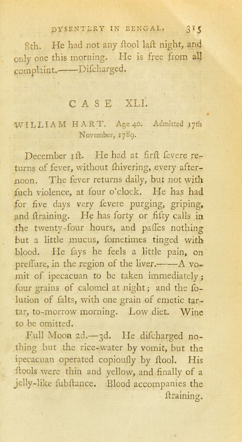 8th. He had not any ftool laft night, and only one this morning. He is free from all complaint. Difcharged. \ CASE XLL WILLIAM H A R T. Age 40. Admitted 17th Noyember, 1789. December j ft. He had at firft fevere re- turns of fever, without fhiyering, every after- noon. The fever returns daily, but not with fuch violence, at four o’clock. He has had for five days very fevere purging, griping, and ftraining. He has forty or fifty calls in the twenty-four hours, and paftes nothing but a little mucus, fometimes tinged with blood. He fays he feels a little pain, on p re flu re, in the region of the liver. A vo- mit of ipecacuan to be taken immediately” four grains of calomel at night; and the flo- tation of falts, with one grain of emetic tar- tar, to-morrow morning. Low diet. Wine to be omitted. Full Moon 2d.—3d. He difcharged no- thing but the rice-water by vomit, but the ipecacuan operated copioufly by ftool. His ftools were thin and yellow, and finally of a jelly-like fubftance. Blood accompanies the ftraining.