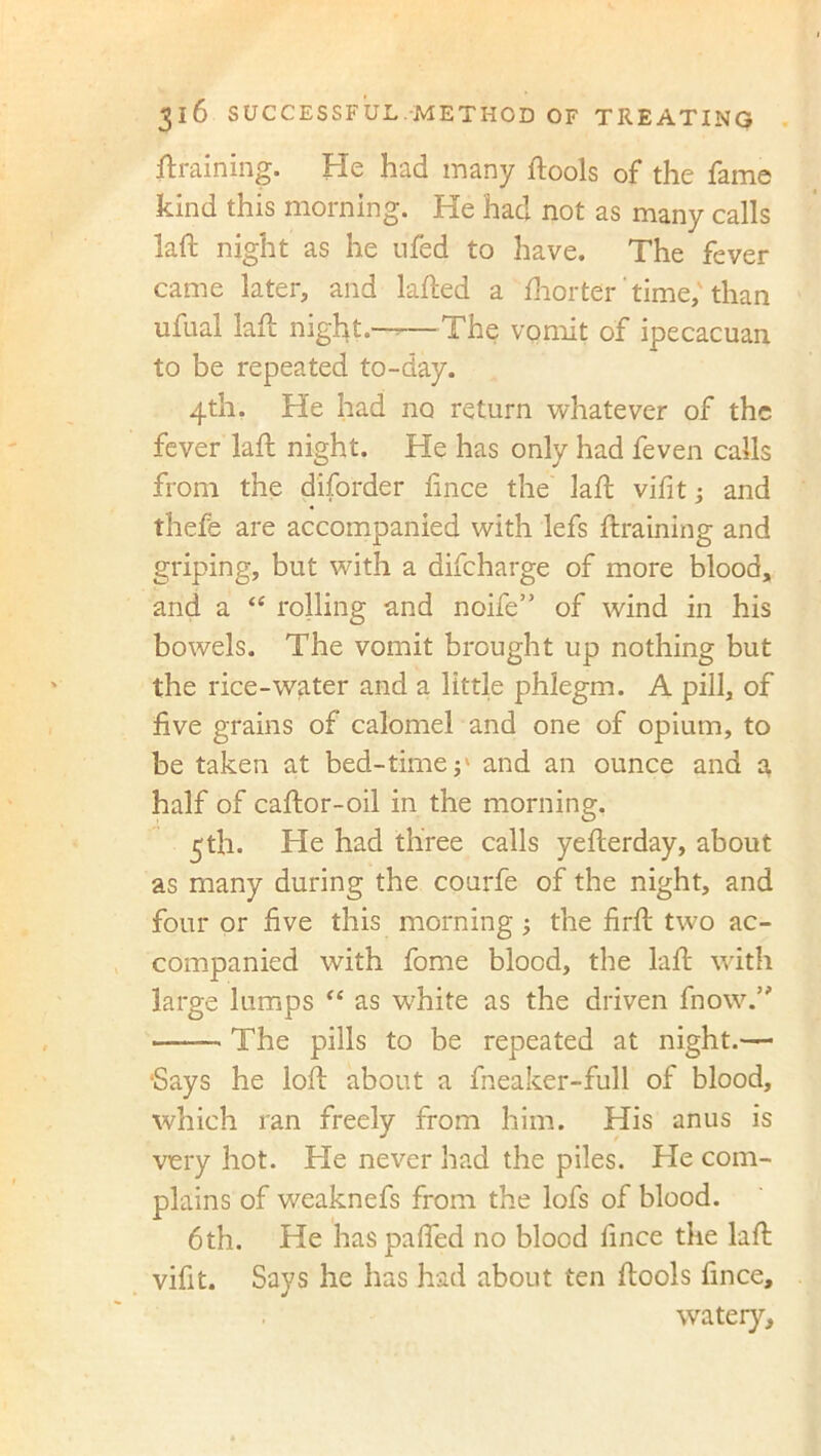 {training. He had many {tools of the fame kind this morning. He had not as many calls laft night as he u'fed to have. The fever came later, and lafted a {horter' time,'than ufual laft night.——The vomit of ipecacuan to be repeated to-day. 4th. He had no return whatever of the fever laft night. He has only had feven calls from the diforder fince the laft vifit; and thefe are accompanied with lefs {training and griping, but with a difcharge of more blood, and a “ rolling and noife” of wind in his bowels. The vomit brought up nothing but the rice-water and a little phlegm. A pill, of five grains of calomel and one of opium, to be taken at bed-timeand an ounce and a half of caftor-oil in the morning. 5th. He had three calls yefterday, about as many during the courfe of the night, and four or five this morning the firft two ac- companied with fome blood, the laft with large lumps “ as white as the driven {now.” —— The pills to be repeated at night.— ‘Says he loft about a fneaker-full of blood, which ran freely from him. His anus is very hot. He never had the piles. He com- plains of weaknefs from the lofs of blood. 6th. He haspaflfed no blood fince the laft vifit. Says he has had about ten ftools fince, watery.