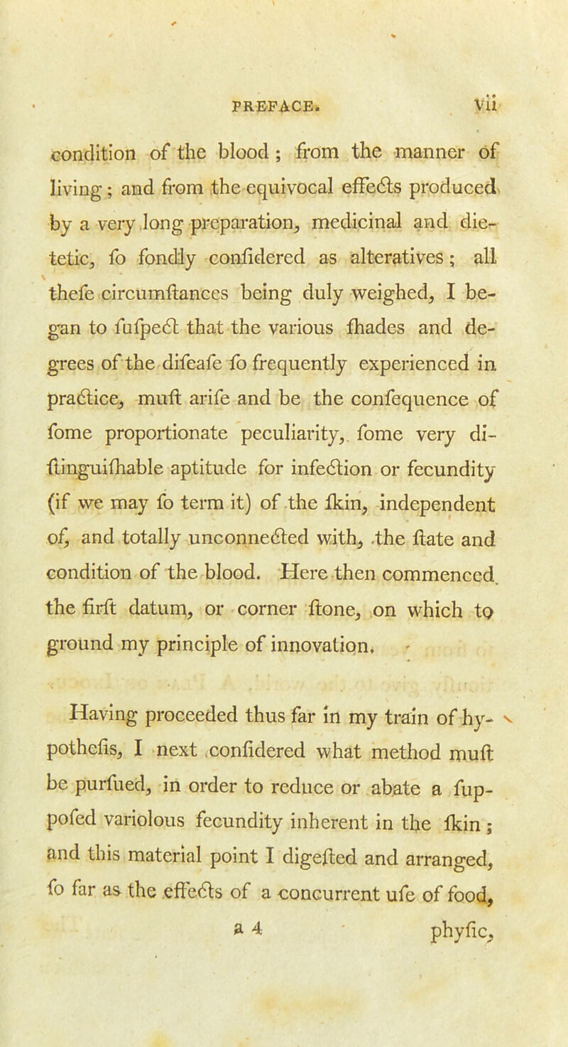 condition of the blood; from the manner of living; and from the equivocal efFedls produced- by a very long preparation, medicinal and die- tetic, fo fondly confidered as alteratives; all thefe circumftances being duly weighed, I be- gan to fnlpedl that the various fhades and de- grees of the difeafe fo frequently experienced in pradlice, mufl arife and be the confequence of fome proportionate peculiarity, fome very di- tiinguifhable aptitude for infedtion or fecundity (if we may fo term it) of the fkin, independent of, and totally unconnedled with, .the date and condition of the blood. Here then commenced, the firft daturn, or corner ftone, on which to ground my principle of innovation* Having proceeded thus far in my train of hy- v pothefis, I next confidered what method muft be purfued, in order to reduce or abate a fup- pofed variolous fecundity inherent in the tkin ; and this material point I digefted and arranged, fo far as the eftedls of a concurrent ufe of food, a 4 phyfic.